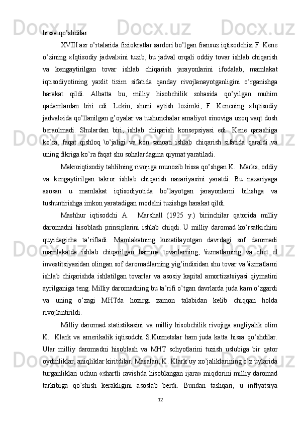 hissa qo’shdilar.
XVIII asr o’rtalarida fiziokratlar sardori bo’lgan fransuz iqtisodchisi F. Kene
o’zining   «Iqtisodiy   jadval»ini   tuzib,  bu   jadval   orqali   oddiy   tovar   ishlab   chiqarish
va   kengaytirilgan   tovar   ishlab   chiqarish   jarayonlarini   ifodalab,   mamlakat
iqtisodiyotining   yaxlit   tizim   sifatida   qanday   rivojlanayotganligini   o’rganishga
harakat   qildi.   Albatta   bu,   milliy   hisobchilik   sohasida   qo’yilgan   muhim
qadamlardan   biri   edi.   Lekin,   shuni   aytish   lozimki,   F.   Kenening   «Iqtisodiy
jadval»ida qo’llanilgan g’oyalar va tushunchalar amaliyot sinoviga uzoq vaqt dosh
beraolmadi.   Shulardan   biri,   ishlab   chiqarish   konsepsiyasi   edi.   Kene   qarashiga
ko’ra,   faqat   qishloq   \o’jaligi   va   kon   sanoati   ishlab   chiqarish   sifatida   qaraldi   va
uning fikriga ko’ra faqat shu sohalardagina qiymat yaratiladi.
Makroiqtisodiy tahlilning rivojiga munosib hissa qo’shgan K.  Marks, oddiy
va   kengaytirilgan   takror   ishlab   chiqarish   nazariyasini   yaratdi.   Bu   nazariyaga
asosan   u   mamlakat   iqtisodiyotida   bo’layotgan   jarayonlarni   bilishga   va
tushuntirishga imkon yaratadigan modelni tuzishga harakat qildi.
Mashhur   iqtisodchi   A.     Marshall   (1925   y.)   birinchilar   qatorida   milliy
daromadni   hisoblash   prinsiplarini   ishlab   chiqdi.   U   milliy   daromad   ko’rsatkichini
quyidagicha   ta’rifladi.   Mamlakatning   kuzatilayotgan   davrdagi   sof   daromadi
mamlakatda   ishlab   chiqarilgan   hamma   tovarlarning,   \izmatlarning   va   chet   el
investitsiyasidan olingan sof daromadlarning yig’indisidan shu tovar va \izmatlarni
ishlab   chiqarishda   ishlatilgan   tovarlar   va   asosiy   kapital   amortizatsiyasi   qiymatini
ayrilganiga teng. Milliy daromadning bu ta’rifi o’tgan davrlarda juda kam o’zgardi
va   uning   o’zagi   MHTda   hozirgi   zamon   talabidan   kelib   chiqqan   holda
rivojlantirildi.
Milliy   daromad   statistikasini   va   milliy   hisobchilik   rivojiga   angliyalik   olim
K.     Klark   va   amerikalik   iqtisodchi   S.Kuznetslar   ham   juda   katta   hissa   qo’shdilar.
Ular   milliy   daromadni   hisoblash   va   MHT   schyotlarini   tuzish   uslubiga   bir   qator
oydinliklar, aniqliklar kiritdilar. Masalan, K. Klark uy xo’jaliklarining o’z uylarida
turganliklari uchun «shartli ravishda hisoblangan ijara» miqdorini milliy daromad
tarkibiga   qo’shish   kerakligini   asoslab   berdi.   Bundan   tashqari,   u   inflyatsiya
12 