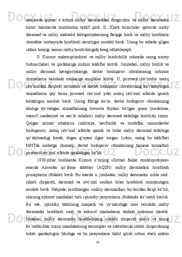 natijasida   qiymat   o’sishini   milliy   daromaddan   chegirishni   va   milliy   daromadni
bozor   baholarida   hisoblashni   taklif   qildi.   K.   Klark   birinchilar   qatorida   milliy
daromad   va   milliy   mahsulot   kategoriyalarining   farqiga   bordi   va   milliy   hisoblarni
choraklar  mobaynida   hisoblash   zarurligini   asoslab   berdi.  Uning  bu  sohada  qilgan
ishlari hozirgi zamon milliy hisobchiligida keng ishlatilayapti.
S.   Kuznes   makroiqtisodiyot   va   milliy   hisobchilik   sohasida   uning   asosiy
tushunchalari   va   qoidalariga   muhim   takliflar   kiritdi.   Jumladan,   milliy   boylik   va
milliy   daromad   kategoriyalariga,   davlat   boshqaruv   idoralarining   nobozor
xizmatlarini   baholash   usullariga   aniqliklar   kiritdi.   U,   pirovard   iste’molni   oraliq
iste’moldan   farqlash   zaruratini   va   davlat   boshqaruv   idoralarining   ko’rsatayotgan
xizmatlarini   qay   birini   pirovard   iste’mol   yoki   oraliq   iste’mol   sifatida   qarash
kerakligini   asoslab   berdi.   Uning   fikriga   ko’ra,   davlat   boshqaruv   idoralarining
aholiga   ko’rsatgan   xizmatlarining   bevosita   foydasi   bo’lgan   qismi   (meditsina,
maorif,   madaniyat   va   san’at   sohalari)   milliy   daromad   tarkibiga   kiritilishi   lozim.
Qolgan   xizmat   sohalarini   (militsiya,   havfsizlik   va   mudofaa,   umumdavlat
boshqaruvi)   oraliq   iste’mol   sifatida   qarash   va   bular   milliy   daromad   tarkibiga
qo’shilmasligi   kerak,   degan   g’oyani   ilgari   surgan.   Lekin,   uning   bu   takliflari
MHTda   inobatga   olinmay,   davlat   boshqaruv   idoralarining   hamma   xizmatlari
pirovard iste’mol sifatida qaraladigan bo’ldi.
1930-yillar   boshlarida   Kuznes   o’zining   «Sotsial   fanlar   ensiklopediyasi»
asarida   Amerika   qo’shma   shtatlari   (AQSH)   milliy   daromadini   hisoblash
prinsiplarini   ifodalab   berdi.   Bu   asarda   u,   jumladan,   milliy   daromadni   uchta   usul:
ishlab   chiqarish,   daromad   va   iste’mol   usullari   bilan   hisoblash   mumkinligini
asoslab berdi. Natijada, hisoblangan «milliy daromadlar» bir-biridan farqli bo’lib,
ularning axborot manbalari turli iqtisodiy jarayonlarni ifodalashi ko’rsatib berildi.
Bu   esa,   iqtisodiy   tahlilning   maqsadi   va   yo’nalishiga   mos   ravishda   milliy
daromadni   hisoblash   usuli   va   axborot   manbalarini   tanlash   imkonini   yaratdi.
Masalan,   milliy   daromadni   hisoblashning   «ishlab   chiqarish   usuli»   va   uning
ko’rsatkichlar tizimi mamlakatning tarmoqlari va sektorlarida ishlab chiqarishning
holati   qandayligini   bilishga   va   bu   jarayonlarni   tahlil   qilish   uchun   etarli   imkon
13