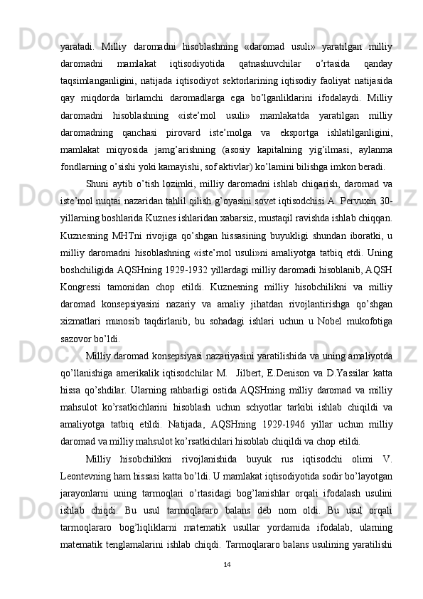 yaratadi.   Milliy   daromadni   hisoblashning   «daromad   usuli»   yaratilgan   milliy
daromadni   mamlakat   iqtisodiyotida   qatnashuvchilar   o’rtasida   qanday
taqsimlanganligini,   natijada   iqtisodiyot   sektorlarining   iqtisodiy   faoliyat   natijasida
qay   miqdorda   birlamchi   daromadlarga   ega   bo’lganliklarini   ifodalaydi.   Milliy
daromadni   hisoblashning   «iste’mol   usuli»   mamlakatda   yaratilgan   milliy
daromadning   qanchasi   pirovard   iste’molga   va   eksportga   ishlatilganligini,
mamlakat   miqyosida   jamg’arishning   (asosiy   kapitalning   yig’ilmasi,   aylanma
fondlarning o’sishi yoki kamayishi, sof aktivlar) ko’lamini bilishga imkon beradi.
Shuni   aytib   o’tish   lozimki,   milliy   daromadni   ishlab   chiqarish,   daromad   va
iste’mol nuqtai nazaridan tahlil qilish g’oyasini sovet iqtisodchisi A. Pervuxin   30-
yillarning boshlarida Kuznes ishlaridan xabarsiz, mustaqil ravishda ishlab chiqqan.
Kuznesning   MHTni   rivojiga   qo’shgan   hissasining   buyukligi   shundan   iboratki,   u
milliy   daromadni   hisoblashning   «iste’mol   usuli»ni   amaliyotga   tatbiq   etdi.   Uning
boshchiligida AQSHning  1929-1932  yillardagi milliy daromadi hisoblanib, AQSH
Kongressi   tamonidan   chop   etildi.   Kuznesning   milliy   hisobchilikni   va   milliy
daromad   konsepsiyasini   nazariy   va   amaliy   jihatdan   rivojlantirishga   qo’shgan
xizmatlari   munosib   taqdirlanib,   bu   sohadagi   ishlari   uchun   u   Nobel   mukofotiga
sazovor bo’ldi.
Milliy daromad konsepsiyasi  nazariyasini yaratilishida va uning amaliyotda
qo’llanishiga   amerikalik   iqtisodchilar   M.     Jilbert,   E.Denison   va   D.Yassilar   katta
hissa   qo’shdilar.   Ularning   rahbarligi   ostida   AQSHning   milliy   daromad   va   milliy
mahsulot   ko’rsatkichlarini   hisoblash   uchun   schyotlar   tarkibi   ishlab   chiqildi   va
amaliyotga   tatbiq   etildi.   Natijada,   AQSHning   1929-1946   yillar   uchun   milliy
daromad va milliy mahsulot ko’rsatkichlari hisoblab chiqildi va chop etildi.
Milliy   hisobchilikni   rivojlanishida   buyuk   rus   iqtisodchi   olimi   V.
Leontevning ham hissasi katta bo’ldi. U mamlakat iqtisodiyotida sodir bo’layotgan
jarayonlarni   uning   tarmoqlari   o’rtasidagi   bog’lanishlar   orqali   ifodalash   usulini
ishlab   chiqdi.   Bu   usul   tarmoqlararo   balans   deb   nom   oldi.   Bu   usul   orqali
tarmoqlararo   bog’liqliklarni   matematik   usullar   yordamida   ifodalab,   ularning
matematik tenglamalarini   ishlab  chiqdi. Tarmoqlararo balans  usulining  yaratilishi
14