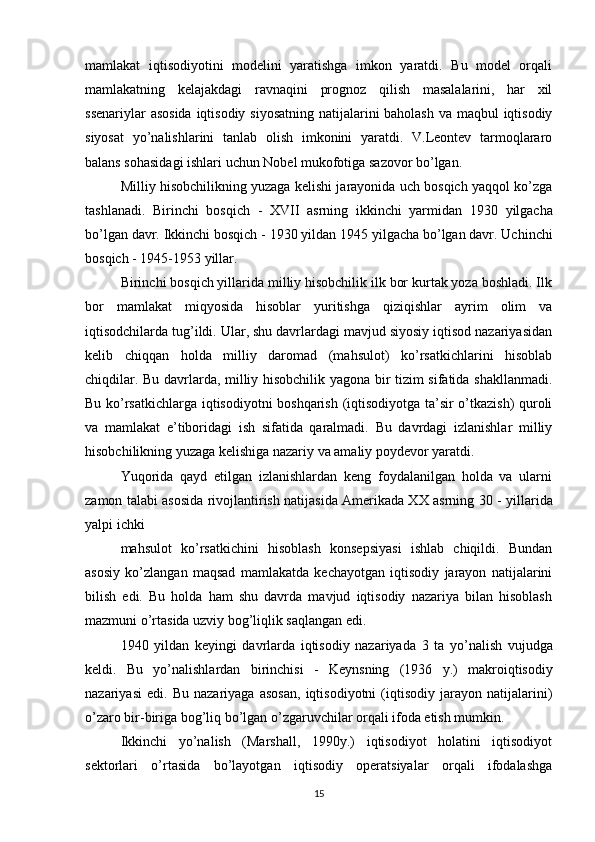 mamlakat   iqtisodiyotini   modelini   yaratishga   imkon   yaratdi.   Bu   model   orqali
mamlakatning   kelajakdagi   ravnaqini   prognoz   qilish   masalalarini,   har   xil
ssenariylar  asosida  iqtisodiy siyosatning natijalarini  baholash va maqbul  iqtisodiy
siyosat   yo’nalishlarini   tanlab   olish   imkonini   yaratdi.   V.Leontev   tarmoqlararo
balans sohasidagi ishlari uchun Nobel mukofotiga sazovor bo’lgan.
Milliy hisobchilikning yuzaga kelishi jarayonida uch bosqich yaqqol ko’zga
tashlanadi.   Birinchi   bosqich   -   XVII   asrning   ikkinchi   yarmidan   1930   yilgacha
bo’lgan davr. Ikkinchi bosqich  - 1930  yildan  1945  yilgacha bo’lgan davr. Uchinchi
bosqich  - 1945-1953  yillar.
Birinchi bosqich yillarida milliy hisobchilik ilk bor kurtak yoza boshladi. Ilk
bor   mamlakat   miqyosida   hisoblar   yuritishga   qiziqishlar   ayrim   olim   va
iqtisodchilarda tug’ildi. Ular, shu davrlardagi mavjud siyosiy iqtisod nazariyasidan
kelib   chiqqan   holda   milliy   daromad   (mahsulot)   ko’rsatkichlarini   hisoblab
chiqdilar. Bu davrlarda, milliy hisobchilik yagona bir tizim sifatida shakllanmadi.
Bu ko’rsatkichlarga iqtisodiyotni boshqarish (iqtisodiyotga ta’sir o’tkazish) quroli
va   mamlakat   e’tiboridagi   ish   sifatida   qaralmadi.   Bu   davrdagi   izlanishlar   milliy
hisobchilikning yuzaga kelishiga nazariy va amaliy poydevor yaratdi.
Yuqorida   qayd   etilgan   izlanishlardan   keng   foydalanilgan   holda   va   ularni
zamon talabi asosida rivojlantirish natijasida Amerikada XX asrning   30 -   yillarida
yalpi ichki
mahsulot   ko’rsatkichini   hisoblash   konsepsiyasi   ishlab   chiqildi.   Bundan
asosiy   ko’zlangan   maqsad   mamlakatda   kechayotgan   iqtisodiy   jarayon   natijalarini
bilish   edi.   Bu   holda   ham   shu   davrda   mavjud   iqtisodiy   nazariya   bilan   hisoblash
mazmuni o’rtasida uzviy bog’liqlik saqlangan edi.
1940   yildan   keyingi   davrlarda   iqtisodiy   nazariyada   3   ta   yo’nalish   vujudga
keldi.   Bu   yo’nalishlardan   birinchisi   -   Keynsning   (1936   y.)   makroiqtisodiy
nazariyasi   edi.   Bu   nazariyaga   asosan,   iqtisodiyotni   (iqtisodiy   jarayon   natijalarini)
o’zaro bir-biriga bog’liq bo’lgan o’zgaruvchilar orqali ifoda etish mumkin.
Ikkinchi   yo’nalish   (Marshall,   1990y.)   iqtisodiyot   holatini   iqtisodiyot
sektorlari   o’rtasida   bo’layotgan   iqtisodiy   operatsiyalar   orqali   ifodalashga
15