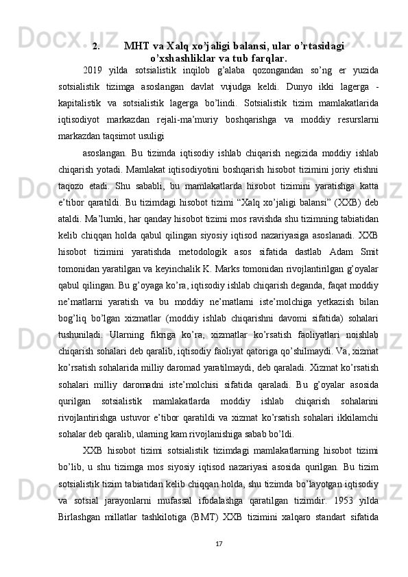 2. MHT va Xalq xo’jaligi balansi, ular o’rtasidagi
o’xshashliklar va tub farqlar.
2019   yilda   sotsialistik   inqilob   g’alaba   qozongandan   so’ng   er   yuzida
sotsialistik   tizimga   asoslangan   davlat   vujudga   keldi.   Dunyo   ikki   lagerga   -
kapitalistik   va   sotsialistik   lagerga   bo’lindi.   Sotsialistik   tizim   mamlakatlarida
iqtisodiyot   markazdan   rejali-ma’muriy   boshqarishga   va   moddiy   resurslarni
markazdan taqsimot usuligi
asoslangan.   Bu   tizimda   iqtisodiy   ishlab   chiqarish   negizida   moddiy   ishlab
chiqarish yotadi. Mamlakat iqtisodiyotini boshqarish hisobot tizimini joriy etishni
taqozo   etadi.   Shu   sababli,   bu   mamlakatlarda   hisobot   tizimini   yaratishga   katta
e’tibor   qaratildi.   Bu   tizimdagi   hisobot   tizimi   “Xalq   xo’jaligi   balansi”   (XXB)   deb
ataldi. Ma’lumki, har qanday hisobot tizimi mos ravishda shu tizimning tabiatidan
kelib   chiqqan   holda   qabul   qilingan   siyosiy   iqtisod   nazariyasiga   asoslanadi.   XXB
hisobot   tizimini   yaratishda   metodologik   asos   sifatida   dastlab   Adam   Smit
tomonidan yaratilgan va keyinchalik K. Marks tomonidan rivojlantirilgan g’oyalar
qabul qilingan. Bu g’oyaga ko’ra, iqtisodiy ishlab chiqarish deganda, faqat moddiy
ne’matlarni   yaratish   va   bu   moddiy   ne’matlarni   iste’molchiga   yetkazish   bilan
bog’liq   bo’lgan   xizmatlar   (moddiy   ishlab   chiqarishni   davomi   sifatida)   sohalari
tushuniladi.   Ularning   fikriga   ko’ra,   xizmatlar   ko’rsatish   faoliyatlari   noishlab
chiqarish sohalari deb qaralib, iqtisodiy faoliyat qatoriga qo’shilmaydi. Va, xizmat
ko’rsatish sohalarida milliy daromad yaratilmaydi, deb qaraladi. Xizmat ko’rsatish
sohalari   milliy   daromadni   iste’molchisi   sifatida   qaraladi.   Bu   g’oyalar   asosida
qurilgan   sotsialistik   mamlakatlarda   moddiy   ishlab   chiqarish   sohalarini
rivojlantirishga   ustuvor   e’tibor   qaratildi   va   xizmat   ko’rsatish   sohalari   ikkilamchi
sohalar deb qaralib, ularning kam rivojlanishiga sabab bo’ldi.
XXB   hisobot   tizimi   sotsialistik   tizimdagi   mamlakatlarning   hisobot   tizimi
bo’lib,   u   shu   tizimga   mos   siyosiy   iqtisod   nazariyasi   asosida   qurilgan.   Bu   tizim
sotsialistik tizim tabiatidan kelib chiqqan holda, shu tizimda bo’layotgan iqtisodiy
va   sotsial   jarayonlarni   mufassal   ifodalashga   qaratilgan   tizimdir.   1953   yilda
Birlashgan   millatlar   tashkilotiga   (BMT)   XXB   tizimini   xalqaro   standart   sifatida
17
