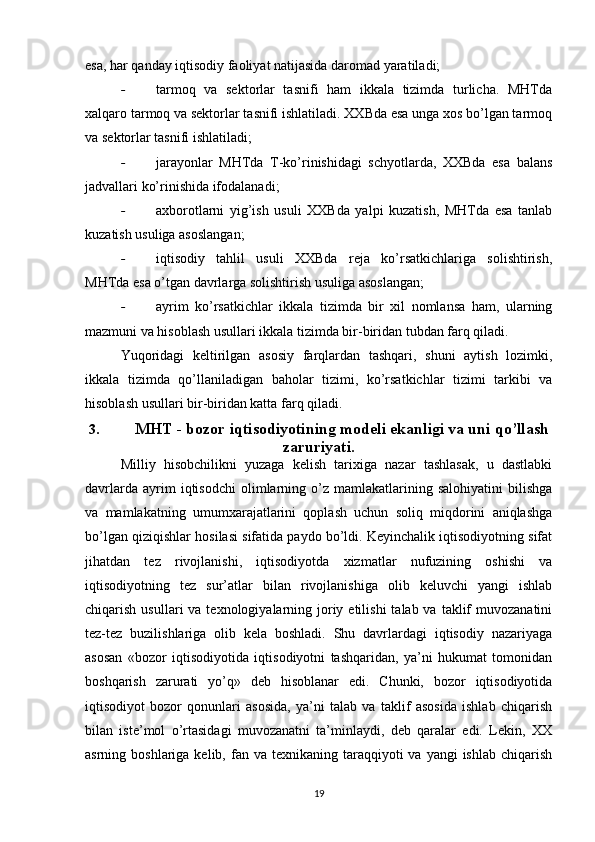 esa, har qanday iqtisodiy faoliyat natijasida daromad yaratiladi;
- tarmoq   va   sektorlar   tasnifi   ham   ikkala   tizimda   turlicha.   MHTda
xalqaro tarmoq va sektorlar tasnifi ishlatiladi. XXBda esa unga xos bo’lgan tarmoq
va sektorlar tasnifi ishlatiladi;
- jarayonlar   MHTda   T-ko’rinishidagi   schyotlarda,   XXBda   esa   balans
jadvallari ko’rinishida ifodalanadi;
- axborotlarni   yig’ish   usuli   XXBda   yalpi   kuzatish,   MHTda   esa   tanlab
kuzatish usuliga asoslangan;
- iqtisodiy   tahlil   usuli   XXBda   reja   ko’rsatkichlariga   solishtirish,
MHTda esa o’tgan davrlarga solishtirish usuliga asoslangan;
- ayrim   ko’rsatkichlar   ikkala   tizimda   bir   xil   nomlansa   ham,   ularning
mazmuni va hisoblash usullari ikkala tizimda bir-biridan tubdan farq qiladi.
Yuqoridagi   keltirilgan   asosiy   farqlardan   tashqari,   shuni   aytish   lozimki,
ikkala   tizimda   qo’llaniladigan   baholar   tizimi,   ko’rsatkichlar   tizimi   tarkibi   va
hisoblash usullari bir-biridan katta farq qiladi.
3. MHT - bozor iqtisodiyotining modeli ekanligi va uni qo’llash
zaruriyati.
Milliy   hisobchilikni   yuzaga   kelish   tarixiga   nazar   tashlasak,   u   dastlabki
davrlarda   ayrim   iqtisodchi   olimlarning   o’z   mamlakatlarining  salohiyatini   bilishga
va   mamlakatning   umumxarajatlarini   qoplash   uchun   soliq   miqdorini   aniqlashga
bo’lgan qiziqishlar hosilasi sifatida paydo bo’ldi. Keyinchalik iqtisodiyotning sifat
jihatdan   tez   rivojlanishi,   iqtisodiyotda   xizmatlar   nufuzining   oshishi   va
iqtisodiyotning   tez   sur’atlar   bilan   rivojlanishiga   olib   keluvchi   yangi   ishlab
chiqarish  usullari  va  texnologiyalarning  joriy  etilishi   talab va  taklif   muvozanatini
tez-tez   buzilishlariga   olib   kela   boshladi.   Shu   davrlardagi   iqtisodiy   nazariyaga
asosan   «bozor   iqtisodiyotida   iqtisodiyotni   tashqaridan,   ya’ni   hukumat   tomonidan
boshqarish   zarurati   yo’q»   deb   hisoblanar   edi.   Chunki,   bozor   iqtisodiyotida
iqtisodiyot   bozor   qonunlari   asosida,   ya’ni   talab   va   taklif   asosida   ishlab   chiqarish
bilan   iste’mol   o’rtasidagi   muvozanatni   ta’minlaydi,   deb   qaralar   edi.   Lekin,   XX
asrning boshlariga  kelib,  fan  va  texnikaning taraqqiyoti  va  yangi   ishlab  chiqarish
19