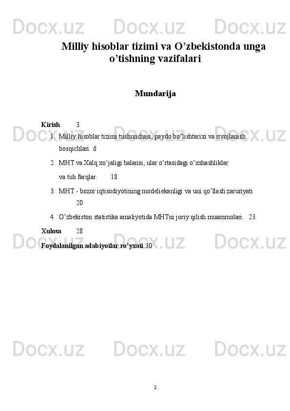 Milliy hisoblar tizimi va O’zbekistonda unga
o’tishning vazifalari
Mundarija
Kirish 3
1. Milliy hisoblar tizimi tushunchasi, paydo bo’lishtarixi va rivojlanish 
bosqichlari 6
2. MHT va Xalq xo’jaligi balansi, ular o’rtasidagi o’xshashliklar 
va tub farqlar. 18
3. MHT - bozor iqtisodiyotining modeliekanligi va uni qo’llash zaruriyati
20
4. O’zbekiston statistika amaliyotida MHTni joriy qilish muammolari. 23
Xulosa 28
Foydalanilgan adabiyotlar ro’yxati 30
2 