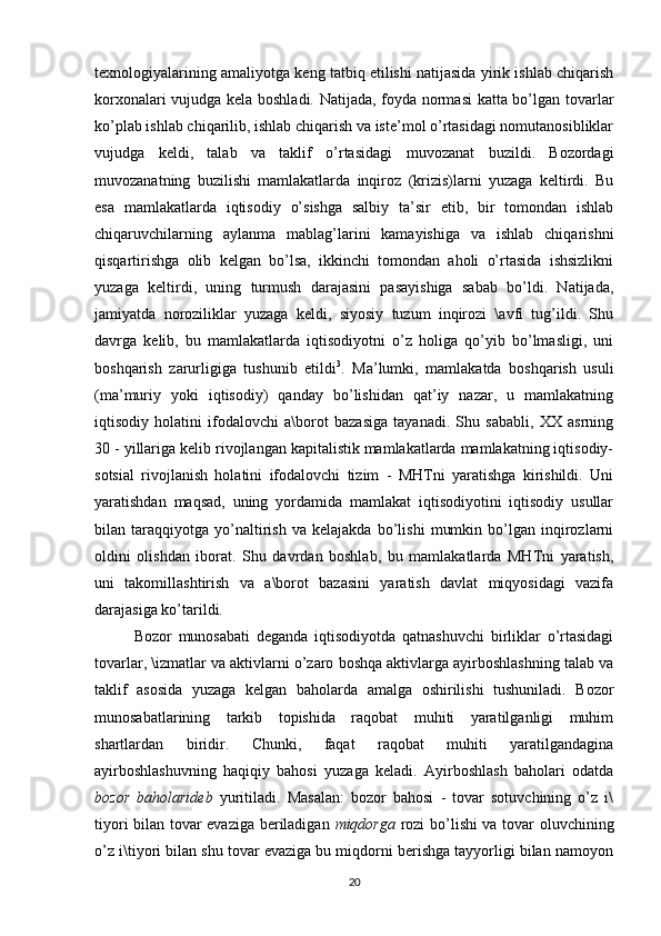 texnologiyalarining amaliyotga keng tatbiq etilishi natijasida yirik ishlab chiqarish
korxonalari vujudga kela boshladi. Natijada, foyda normasi katta bo’lgan tovarlar
ko’plab ishlab chiqarilib, ishlab chiqarish va iste’mol o’rtasidagi nomutanosibliklar
vujudga   keldi,   talab   va   taklif   o’rtasidagi   muvozanat   buzildi.   Bozordagi
muvozanatning   buzilishi   mamlakatlarda   inqiroz   (krizis)larni   yuzaga   keltirdi.   Bu
esa   mamlakatlarda   iqtisodiy   o’sishga   salbiy   ta’sir   etib,   bir   tomondan   ishlab
chiqaruvchilarning   aylanma   mablag’larini   kamayishiga   va   ishlab   chiqarishni
qisqartirishga   olib   kelgan   bo’lsa,   ikkinchi   tomondan   aholi   o’rtasida   ishsizlikni
yuzaga   keltirdi,   uning   turmush   darajasini   pasayishiga   sabab   bo’ldi.   Natijada,
jamiyatda   noroziliklar   yuzaga   keldi,   siyosiy   tuzum   inqirozi   \avfi   tug’ildi.   Shu
davrga   kelib,   bu   mamlakatlarda   iqtisodiyotni   o’z   holiga   qo’yib   bo’lmasligi,   uni
boshqarish   zarurligiga   tushunib   etildi 3
.   Ma’lumki,   mamlakatda   boshqarish   usuli
(ma’muriy   yoki   iqtisodiy)   qanday   bo’lishidan   qat’iy   nazar,   u   mamlakatning
iqtisodiy   holatini   ifodalovchi   a\borot   bazasiga   tayanadi.   Shu   sababli,   XX   asrning
30 -  yillariga kelib rivojlangan kapitalistik mamlakatlarda mamlakatning iqtisodiy-
sotsial   rivojlanish   holatini   ifodalovchi   tizim   -   MHTni   yaratishga   kirishildi.   Uni
yaratishdan   maqsad,   uning   yordamida   mamlakat   iqtisodiyotini   iqtisodiy   usullar
bilan   taraqqiyotga   yo’naltirish   va   kelajakda   bo’lishi   mumkin   bo’lgan   inqirozlarni
oldini   olishdan   iborat.   Shu   davrdan   boshlab,   bu   mamlakatlarda   MHTni   yaratish,
uni   takomillashtirish   va   a\borot   bazasini   yaratish   davlat   miqyosidagi   vazifa
darajasiga ko’tarildi.
Bozor   munosabati   deganda   iqtisodiyotda   qatnashuvchi   birliklar   o’rtasidagi
tovarlar, \izmatlar va aktivlarni o’zaro boshqa aktivlarga ayirboshlashning talab va
taklif   asosida   yuzaga   kelgan   baholarda   amalga   oshirilishi   tushuniladi.   Bozor
munosabatlarining   tarkib   topishida   raqobat   muhiti   yaratilganligi   muhim
shartlardan   biridir.   Chunki,   faqat   raqobat   muhiti   yaratilgandagina
ayirboshlashuvning   haqiqiy   bahosi   yuzaga   keladi.   Ayirboshlash   baholari   odatda
bozor   baholarideb   yuritiladi.   Masalan:   bozor   bahosi   -   tovar   sotuvchining   o’z   i\
tiyori bilan tovar evaziga beriladigan   miqdorga   rozi bo’lishi va tovar oluvchining
o’z i\tiyori bilan shu tovar evaziga bu miqdorni berishga tayyorligi bilan namoyon
20