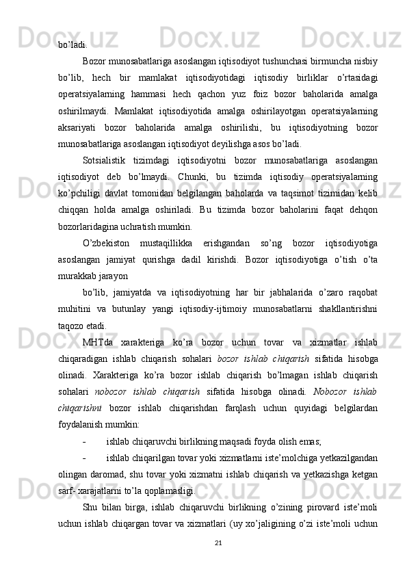 bo’ladi.
Bozor munosabatlariga asoslangan iqtisodiyot tushunchasi birmuncha nisbiy
bo’lib,   hech   bir   mamlakat   iqtisodiyotidagi   iqtisodiy   birliklar   o’rtasidagi
operatsiyalarning   hammasi   hech   qachon   yuz   foiz   bozor   baholarida   amalga
oshirilmaydi.   Mamlakat   iqtisodiyotida   amalga   oshirilayotgan   operatsiyalarning
aksariyati   bozor   baholarida   amalga   oshirilishi,   bu   iqtisodiyotning   bozor
munosabatlariga asoslangan iqtisodiyot deyilishga asos bo’ladi.
Sotsialistik   tizimdagi   iqtisodiyotni   bozor   munosabatlariga   asoslangan
iqtisodiyot   deb   bo’lmaydi.   Chunki,   bu   tizimda   iqtisodiy   operatsiyalarning
ko’pchiligi   davlat   tomonidan   belgilangan   baholarda   va   taqsimot   tizimidan   kelib
chiqqan   holda   amalga   oshiriladi.   Bu   tizimda   bozor   baholarini   faqat   dehqon
bozorlaridagina uchratish mumkin.
O’zbekiston   mustaqillikka   erishgandan   so’ng   bozor   iqtisodiyotiga
asoslangan   jamiyat   qurishga   dadil   kirishdi.   Bozor   iqtisodiyotiga   o’tish   o’ta
murakkab jarayon
bo’lib,   jamiyatda   va   iqtisodiyotning   har   bir   jabhalarida   o’zaro   raqobat
muhitini   va   butunlay   yangi   iqtisodiy-ijtimoiy   munosabatlarni   shakllantirishni
taqozo etadi.
MHTda   xarakteriga   ko’ra   bozor   uchun   tovar   va   xizmatlar   ishlab
chiqaradigan   ishlab   chiqarish   sohalari   bozor   ishlab   chiqarish   sifatida   hisobga
olinadi.   Xarakteriga   ko’ra   bozor   ishlab   chiqarish   bo’lmagan   ishlab   chiqarish
sohalari   nobozor   ishlab   chiqarish   sifatida   hisobga   olinadi.   Nobozor   ishlab
chiqarishni   bozor   ishlab   chiqarishdan   farqlash   uchun   quyidagi   belgilardan
foydalanish mumkin:
- ishlab chiqaruvchi birlikning maqsadi foyda olish emas;
- ishlab chiqarilgan tovar yoki xizmatlarni iste’molchiga yetkazilgandan
olingan daromad,  shu  tovar   yoki  xizmatni   ishlab  chiqarish  va  yetkazishga   ketgan
sarf- xarajatlarni to’la qoplamasligi.
Shu   bilan   birga,   ishlab   chiqaruvchi   birlikning   o’zining   pirovard   iste’moli
uchun ishlab chiqargan tovar  va xizmatlari  (uy xo’jaligining o’zi  iste’moli  uchun
21 