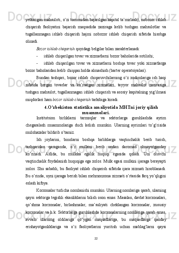 yetkazgan mahsuloti, o’zi tomonidan bajarilgan kapital ta’mirlash), nobozor ishlab
chiqarish   faoliyatini   bajarish   maqsadida   zaxiraga   kelib   tushgan   mahsulotlar   va
tugallanmagan   ishlab   chiqarish   hajmi   nobozor   ishlab   chiqarish   sifatida   hisobga
olinadi.
Bozor ishlab chiqarish  quyidagi belgilar bilan xarakterlanadi:
- ishlab chiqarilgan tovar va xizmatlarni bozor baholarida sotilishi;
- ishlab   chiqarilgan   tovar   va   xizmatlarni   boshqa   tovar   yoki   xizmatlarga
bozor baholaridan kelib chiqqan holda almashish (barter operatsiyalari).
Bundan   tashqari,   bozor   ishlab   chiqaruvchilarning   o’z   xodimlariga   ish   haqi
sifatida   bergan   tovarlar   va   ko’rsatgan   xizmatlari,   tayyor   mahsulot   zaxirasiga
tushgan mahsulot, tugallanmagan ishlab chiqarish va asosiy kapitalning yig’ilmasi
miqdorlari ham  bozor ishlab chiqarish  tarkibiga kiradi.
4. O’zbekiston statistika amaliyotida MHTni joriy qilish
muammolari.
Institutsion   birliklarni   tarmoqlar   va   sektorlarga   guruhlashda   ayrim
chegaralash   muammolariga   duch   kelish   mumkin.   Ularning   ayrimlari   to’g’risida
mulohazalar bildirib o’tamiz.
Ish   joylarini,   binolarni   boshqa   birliklarga   vaqtinchalik   berib   turish,
tashqaridan   qaraganda,   o’z   mulkini   berib   undan   daromad   olinayotganday
ko’rinadi.   Aslida,   bu   mulkka   egalik   huquqi   egasida   qoladi.   Uni   oluvchi
vaqtinchalik foydalanish huquqiga ega xolos. Mulk egasi mulkini ijaraga berayapti
xolos.   Shu   sababli,   bu   faoliyat   ishlab   chiqarish   sifatida   ijara   xizmati   hisoblanadi.
Bu o’rinda, uyni ijaraga berish bilan mehmonxona xizmati o’rtasida farq yo’qligini
eslash kifoya.
Korxonalar turlicha nomlanishi mumkin. Ularning nomlariga qarab, ularning
qaysi sektorga tegishli ekanliklarini bilish oson emas. Masalan, davlat korxonalari,
qo’shma   korxonalar,   birlashmalar,   ma’suliyati   cheklangan   korxonalar,   xususiy
korxonalar va h.k. Sektorlarga guruhlashda korxonalarning nomlariga qarab emas,
avvalo   ularning   oldilariga   qo’ygan   maqsadlariga,   bu   maqsadlarga   qanday
erishayotganliklariga   va   o’z   faoliyatlarini   yuritish   uchun   mablag’larni   qaysi
22