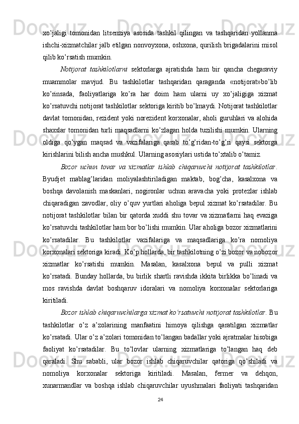 xo’jaligi   tomonidan   litsenziya   asosida   tashkil   qilingan   va   tashqaridan   yollanma
ishchi-xizmatchilar jalb etilgan nonvoyxona, oshxona, qurilish brigadalarini misol
qilib ko’rsatish mumkin.
Notijorat   tashkilotlarni   sektorlarga   ajratishda   ham   bir   qancha   chegaraviy
muammolar   mavjud.   Bu   tashkilotlar   tashqaridan   qaraganda   «notijorat»bo’lib
ko’rinsada,   faoliyatlariga   ko’ra   har   doim   ham   ularni   uy   xo’jaligiga   xizmat
ko’rsatuvchi notijorat tashkilotlar sektoriga kiritib bo’lmaydi. Notijorat tashkilotlar
davlat tomonidan, rezident yoki norezident  korxonalar, aholi guruhlari va alohida
shaxslar  tomonidan turli maqsadlarni  ko’zlagan holda tuzilishi  mumkin. Ularning
oldiga   qo’ygan   maqsad   va   vazifalariga   qarab   to’g’ridan-to’g’ri   qaysi   sektorga
kirishlarini bilish ancha mushkul. Ularning asosiylari ustida to’xtalib o’tamiz.
Bozor   uchun   tovar   va   xizmatlar   ishlab   chiqaruvchi   notijorat   tashkilotlar .
Byudjet   mablag’laridan   moliyalashtiriladigan   maktab,   bog’cha,   kasalxona   va
boshqa   davolanish   maskanlari,   nogironlar   uchun   aravacha   yoki   protezlar   ishlab
chiqaradigan   zavodlar,   oliy   o’quv   yurtlari   aholiga   bepul   xizmat   ko’rsatadilar.   Bu
notijorat tashkilotlar bilan bir qatorda xuddi shu tovar va xizmatlarni haq evaziga
ko’rsatuvchi tashkilotlar ham bor bo’lishi mumkin. Ular aholiga bozor xizmatlarini
ko’rsatadilar.   Bu   tashkilotlar   vazifalariga   va   maqsadlariga   ko’ra   nomoliya
korxonalari sektoriga kiradi. Ko’p hollarda, bir tashkilotning o’zi bozor va nobozor
xizmatlar   ko’rsatishi   mumkin.   Masalan,   kasalxona   bepul   va   pulli   xizmat
ko’rsatadi.  Bunday hollarda, bu birlik shartli  ravishda  ikkita  birlikka bo’linadi  va
mos   ravishda   davlat   boshqaruv   idoralari   va   nomoliya   korxonalar   sektorlariga
kiritiladi.
Bozor ishlab chiqaruvchilarga xizmat ko’rsatuvchi notijorat tashkilotlar.  Bu
tashkilotlar   o’z   a’zolarining   manfaatini   himoya   qilishga   qaratilgan   xizmatlar
ko’rsatadi. Ular o’z a’zolari tomonidan to’langan badallar yoki ajratmalar hisobiga
faoliyat   ko’rsatadilar.   Bu   to’lovlar   ularning   xizmatlariga   to’langan   haq   deb
qaraladi.   Shu   sababli,   ular   bozor   ishlab   chiqaruvchilar   qatoriga   qo’shiladi   va
nomoliya   korxonalar   sektoriga   kiritiladi.   Masalan,   fermer   va   dehqon,
xunarmandlar   va   boshqa   ishlab   chiqaruvchilar   uyushmalari   faoliyati   tashqaridan
24 