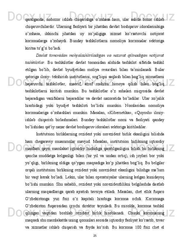 qaralganda,   nobozor   ishlab   chiqarishga   o’xshasa   ham,   ular   aslida   bozor   ishlab
chiqaruvchilardir.   Ularning   faoliyati   bir   jihatdan   davlat   boshqaruv   idoralarinikiga
o’xshasa,   ikkinchi   jihatdan   uy   xo’jaligiga   xizmat   ko’rsatuvchi   notijorat
korxonalarga   o’xshaydi.   Bunday   tashkilotlarni   nomoliya   korxonalar   sektoriga
kiritsa to’g’ri bo’ladi.
Davlat   tomonidan   mohyalashliriladigan   va   nazorat   qilinadigan   notijorat
tashkilotlar.   Bu   tashkilotlar   davlat   tomonidan   alohida   tashkilot   sifatida   tashkil
etilgan   bo’lib,   davlat   byudjetidan   moliya   resurslari   bilan   ta’minlanadi.   Bular
qatoriga ilmiy- tekshirish institutlarini, sog’liqni saqlash bilan bog’liq xizmatlarni
bajaruvchi   tashkilotlar,   maorif,   atrof   muhitni   himoya   qilish   bilan   bog’liq
tashkilotlarni   kiritish   mumkin.   Bu   tashkilotlar   o’z   sohalari   miqyosida   davlat
bajaradigan   vazifalarni   bajaradilar   va   davlat   nazoratida   bo’ladilar.   Ular   xo’jalik
hisobidagi   yoki   byudjet   tashkiloti   bo’lishi   mumkin.   Nomlaridan   nomoliya
korxonalariga   o’xshashlari   mumkin.   Masalan,   «Kibernetika»,   «Quyosh»   ilmiy-
ishlab   chiqarish   birlashmalari.   Bunday   tashkilotlar   nomi   va   faoliyati   qanday
bo’lishidan qat’iy nazar davlat boshqaruv idoralari sektoriga kiritiladilar.
Institutsion   birliklarning   rezident   yoki   norezident   birlik   ekanligini   bilishda
ham   chegaraviy   muammolar   mavjud.   Masalan,   institutsion   birlikning   iqtisodiy
manfaati   qaysi   mamlakat   iqtisodiy   hududiga   qaratilganligini   bilish   bu   birlikning
qancha   muddatga   kelganligi   bilan   (bir   yil   va   undan   ortiq),   ish   joylari   bor   yoki
yo’qligi,   birlikning   oldiga   qo’ygan   maqsadiga   ko’p   jihatdan   bog’liq.   Bu   belgilar
orqali   institutsion   birlikning   rezident   yoki   norezident   ekanligini   bilishga   ma’lum
bir   vaqt   kerak   bo’ladi.   Lekin,   ular   bilan   operatsiyalar   ularning   kelgan   kunidayoq
bo’lishi   mumkin.   Shu   sababli,   rezident   yoki   norezidentlilikni   belgilashda   dastlab
ularning   maqsadlariga   qarab   ajratish   tavsiya   etiladi.   Masalan,   chet   ellik   fuqaro
O’zbekistonga   yuz   foiz   o’z   kapitali   hisobiga   korxona   ochdi.   Korxonaga
O’zbekiston   fuqarosidan   ijrochi   direktor   tayinladi.   Bu   misolda,   korxona   tashkil
qilingan   vaqtidan   boshlab   rezident   birlik   hisoblanadi.   Chunki   korxonaning
maqsadi shu mamlakatda uning qonunlari asosida iqtisodiy faoliyat ko’rsatib, tovar
va   xizmatlar   ishlab   chiqarish   va   foyda   ko’rish.   Bu   korxona   100   foiz   chet   el
25