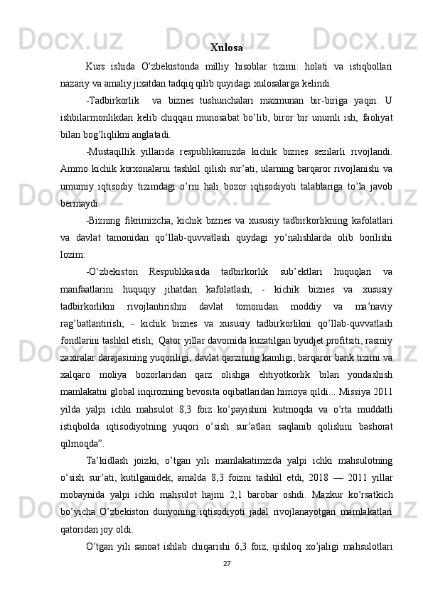 Xulosa
Kurs   ishida   O’zbekistonda   milliy   hisoblar   tizimi:   holati   va   istiqbollari
nazariy va amaliy jixatdan tadqiq qilib quyidagi xulosalarga kelindi. 
-Tadbirkorlik     va   biznes   tushunchalari   mazmunan   bir-biriga   yaqin.   U
ishbilarmonlikdan   kelib   chiqqan   munosabat   bo’lib,   biror   bir   unumli   ish,   faoliyat
bilan bog’liqlikni anglatadi.  
-Mustaqillik   yillarida   respublikamizda   kichik   biznes   sezilarli   rivojlandi.
Ammo kichik korxonalarni  tashkil  qilish sur’ati, ularning barqaror  rivojlanishi  va
umumiy   iqtisodiy   tizimdagi   o’rni   hali   bozor   iqtisodiyoti   talablariga   to’la   javob
bermaydi.  
-Bizning   fikrimizcha,   kichik   biznes   va   xususiy   tadbirkorlikning   kafolatlari
va   davlat   tamonidan   qo’llab-quvvatlash   quydagi   yo’nalishlarda   olib   borilishi
lozim: 
-O’zbekiston   Respublikasida   tadbirkorlik   sub’ektlari   huquqlari   va
manfaatlarini   huquqiy   jihatdan   kafolatlash;   -   kichik   biznes   va   xususiy
tadbirkorlikni   rivojlantirishni   davlat   tomonidan   moddiy   va   ma’naviy
rag’batlantirish;   -   kichik   biznes   va   xususiy   tadbirkorlikni   qo’llab-quvvatlash
fondlarini tashkil etish;  Qator yillar davomida kuzatilgan byudjet profitsiti, rasmiy
zaxiralar darajasining yuqoriligi, davlat qarzining kamligi, barqaror bank tizimi va
xalqaro   moliya   bozorlaridan   qarz   olishga   ehtiyotkorlik   bilan   yondashish
mamlakatni global inqirozning bevosita oqibatlaridan himoya qildi ...  Missiya  2011
yilda   yalpi   ichki   mahsulot   8,3   foiz   ko’payishini   kutmoqda   va   o’rta   muddatli
istiqbolda   iqtisodiyotning   yuqori   o’sish   sur’atlari   saqlanib   qolishini   bashorat
qilmoqda”.
Ta’kidlash   joizki,   o’tgan   yili   mamlakatimizda   yalpi   ichki   mahsulotning
o’sish   sur’ati,   kutilganidek,   amalda   8,3   foizni   tashkil   etdi,   2018   —   2011   yillar
mobaynida   yalpi   ichki   mahsulot   hajmi   2,1   barobar   oshdi.   Mazkur   ko’rsatkich
bo’yicha   O’zbekiston   dunyoning   iqtisodiyoti   jadal   rivojlanayotgan   mamlakatlari
qatoridan joy oldi.
O’tgan   yili   sanoat   ishlab   chiqarishi   6,3   foiz,   qishloq   xo’jaligi   mahsulotlari
27