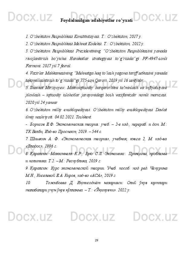 Foydalanilgan adabiyotlar ro’yxati
1. O’zbekiston   Respublikasi   Konstitutsiyasi.   T.:   O’zbekiston,   2017   y.
2. O’zbekiston   Respublikasi   Mehnat   Kodeksi.   T.:   O’zbekiston,   2012   y.
3. O’zbekiston   Respublikasi   Prezidentining   “O’zbekiston   Respublikasini   yanada
rivojlantirish   bo’yicha   Harakatlar   strategiyasi   to’g’risida”gi   PF-4947-sonli
Farmoni.   2017   yil   7 fevral.
4. Vazirlar Mahkamasining “Mehnatga haq to’lash yagona tariff setkasini   yanada
takomillashtirish   to’g’risida”gi   775-son   Qarori.   2019 yil   16   sentyabr.
5. Shavkat   Mirziyoyev:   Makroiqtisodiy   barqarorlikni   ta minlashʼ   va   inflyatsiyani
jilovlash   –   iqtisodiy   islohotlar   jarayonidagi   bosh   vazifamizdir   nomli   maruzasi.
2020   yil   24 yanvar
6. O’zbekiston   milliy   ensiklopediyasi.   O’zbekiston   milliy   ensiklopediyasi   Davlat
ilmiy   nashriyoti.   04.02.20 2 1.   Toshkent.
- Борисов   Е.Ф.   Экономическая   теория:   учеб.   –   2-е   изд.,   перераб.   и   доп. М.:
ТК   Велби,   Изд-во   Проспект,   20 19 .   –   544 с.
7. Шишкин   А.   Ф.   «Экономическая   теория»,   учебник,   книга   2,   М.   изд-ва
«Владос»,   1996   г.
8. Қаралсин:   Макконнелл   К.Р.,   Брю   С.Л.   Экономикс:   Принципы,   проблемы
и политика. Т.2. – М.: Республика,   2019   г.
9. Қаралсин:   Курс   экономической   теории.   Учеб.   пособ.   под   ред.   Чепурина
М.Н.,   Киселевой   Е.А.   Киров,   изд-во «АСА»,   2019   г.
10. Тожибоева   Д.   Иқтисодиёт   назарияси:   Олий   ўқув   юртлари
талабалари   учун   ўқув   қўлланма.   –   Т.: mқитувчи».   20 2 2 y.
29