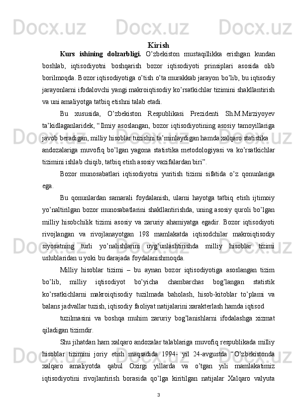 Kirish
Kurs   ishining   dolzarbligi.   O’zbekiston   mustaqillikka   erishgan   kundan
boshlab,   iqtisodiyotni   boshqarish   bozor   iqtisodiyoti   prinsiplari   asosida   olib
borilmoqda. Bozor iqtisodiyotiga o’tish o’ta murakkab jarayon   bo’lib, bu iqtisodiy
jarayonlarni ifodalovchi yangi makroiqtisodiy ko’rsatkichlar tizimini shakllantirish
va uni amaliyotga   tatbiq etishni talab etadi. 
Bu   xususida,   O’zbekiston   Respublikasi   Prezidenti   Sh.M.Mirziyoyev
ta’kidlaganlaridek,   “Ilmiy   asoslangan,   bozor   iqtisodiyotining   asosiy   tamoyillariga
javob beradigan, milliy hisoblar tuzishni ta’minlaydigan hamda xalqaro statistika
andozalariga   muvofiq   bo’lgan   yagona   statistika   metodologiyasi   va   ko’rsatkichlar
tizimini ishlab chiqib, tatbiq etish asosiy vazifalardan biri”.
Bozor   munosabatlari   iqtisodiyotni   yuritish   tizimi   sifatida   o’z   qonunlariga
ega.
Bu   qonunlardan   samarali   foydalanish,   ularni   hayotga   tatbiq   etish   ijtimoiy
yo’naltirilgan bozor  munosabatlarini shakllantirishda, uning asosiy quroli bo’lgan
milliy   hisobchilik   tizimi   asosiy   va   zaruriy   ahamiyatga   egadir.   Bozor   iqtisodiyoti
rivojlangan   va   rivojlanayotgan   198   mamlakatda   iqtisodchilar   makroiqtisodiy
siyosatning   turli   yo’nalishlarini   uyg’unlashtirishda   milliy   hisoblar   tizimi
uslublaridan u yoki bu darajada foydalanishmoqda.
Milliy   hisoblar   tizimi   –   bu   aynan   bozor   iqtisodiyotiga   asoslangan   tizim
bo’lib,   milliy   iqtisodiyot   bo’yicha   chambarchas   bog’langan   statistik
ko’rsatkichlarni   makroiqtisodiy   tuzilmada   baholash,   hisob-kitoblar   to’plami   va
balans jadvallar tuzish, iqtisodiy faoliyat natijalarini xarakterlash hamda iqtisod
tuzilmasini   va   boshqa   muhim   zaruriy   bog’lanishlarni   ifodalashga   xizmat
qiladigan tizimdir.
Shu jihatdan ham xalqaro andozalar talablariga muvofiq respublikada milliy
hisoblar   tizimini   joriy   etish   maqsadida   1994-   yil   24-avgustda   “O’zbekistonda
xalqaro   amaliyotda   qabul   Oxirgi   yillarda   va   o’tgan   yili   mamlakatimiz
iqtisodiyotini   rivojlantirish   borasida   qo’lga   kiritilgan   natijalar   Xalqaro   valyuta
3 