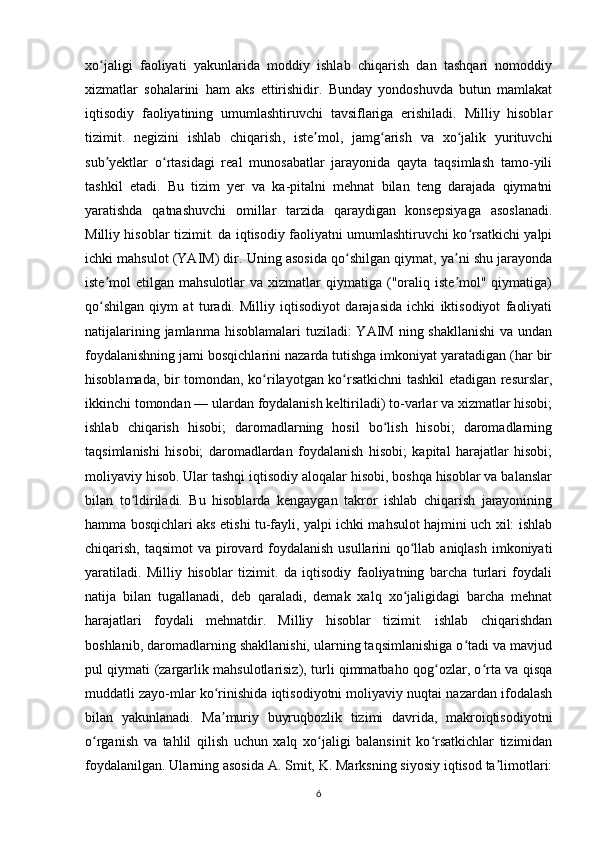 xo jaligi   faoliyati   yakunlarida   moddiy   ishlab   chiqarish   dan   tashqari   nomoddiyʻ
xizmatlar   sohalarini   ham   aks   ettirishidir.   Bunday   yondoshuvda   butun   mamlakat
iqtisodiy   faoliyatining   umumlashtiruvchi   tavsiflariga   erishiladi.   Milliy   hisoblar
tizimit.   negizini   ishlab   chiqarish ,   iste mol,   jamg arish   va   xo jalik   yurituvchi	
ʼ ʻ ʻ
sub yektlar   o rtasidagi   real   munosabatlar   jarayonida   qayta   taqsimlash   tamo-yili	
ʼ ʻ
tashkil   etadi.   Bu   tizim   yer   va   ka-pitalni   mehnat   bilan   teng   darajada   qiymatni
yaratishda   qatnashuvchi   omillar   tarzida   qaraydigan   konsepsiyaga   asoslanadi.
Milliy hisoblar tizimit. da iqtisodiy faoliyatni umumlashtiruvchi ko rsatkichi yalpi	
ʻ
ichki mahsulot (YAIM) dir. Uning asosida qo shilgan qiymat, ya ni shu jarayonda	
ʻ ʼ
iste mol   etilgan  mahsulotlar   va  xizmatlar   qiymatiga  ("oraliq  iste mol"  qiymatiga)	
ʼ ʼ
qo shilgan   qiym   at   turadi.   Milliy   iqtisodiyot   darajasida   ichki   iktisodiyot   faoliyati
ʻ
natijalarining jamlanma  hisoblamalari  tuziladi:  YAIM  ning shakllanishi  va undan
foydalanishning jami bosqichlarini nazarda tutishga imkoniyat yaratadigan (har bir
hisoblamada, bir tomondan, ko rilayotgan ko rsatkichni  tashkil etadigan resurslar,	
ʻ ʻ
ikkinchi tomondan — ulardan foydalanish keltiriladi) to-varlar va xizmatlar hisobi;
ishlab   chiqarish   hisobi;   daromadlarning   hosil   bo lish   hisobi;   daromadlarning	
ʻ
taqsimlanishi   hisobi;   daromadlardan   foydalanish   hisobi;   kapital   harajatlar   hisobi;
moliyaviy hisob. Ular tashqi iqtisodiy aloqalar hisobi, boshqa hisoblar va balanslar
bilan   to ldiriladi.   Bu   hisoblarda   kengaygan   takror   ishlab   chiqarish   jarayonining	
ʻ
hamma bosqichlari aks etishi tu-fayli, yalpi ichki mahsulot hajmini uch xil: ishlab
chiqarish, taqsimot va pirovard foydalanish  usullarini  qo llab aniqlash imkoniyati	
ʻ
yaratiladi.   Milliy   hisoblar   tizimit.   da   iqtisodiy   faoliyatning   barcha   turlari   foydali
natija   bilan   tugallanadi,   deb   qaraladi,   demak   xalq   xo jaligidagi   barcha   mehnat
ʻ
harajatlari   foydali   mehnatdir.   Milliy   hisoblar   tizimit.   ishlab   chiqarishdan
boshlanib, daromadlarning shakllanishi, ularning taqsimlanishiga o tadi va mavjud	
ʻ
pul qiymati (zargarlik mahsulotlarisiz), turli qimmatbaho qog ozlar, o rta va qisqa	
ʻ ʻ
muddatli zayo-mlar ko rinishida iqtisodiyotni moliyaviy nuqtai nazardan ifodalash	
ʻ
bilan   yakunlanadi.   Ma muriy   buyruqbozlik   tizimi   davrida,   makroiqtisodiyotni
ʼ
o rganish   va   tahlil   qilish   uchun   xalq   xo jaligi   balansinit   ko rsatkichlar   tizimidan	
ʻ ʻ ʻ
foydalanilgan. Ularning asosida A. Smit, K. Marksning siyosiy iqtisod ta limotlari:	
ʼ
6