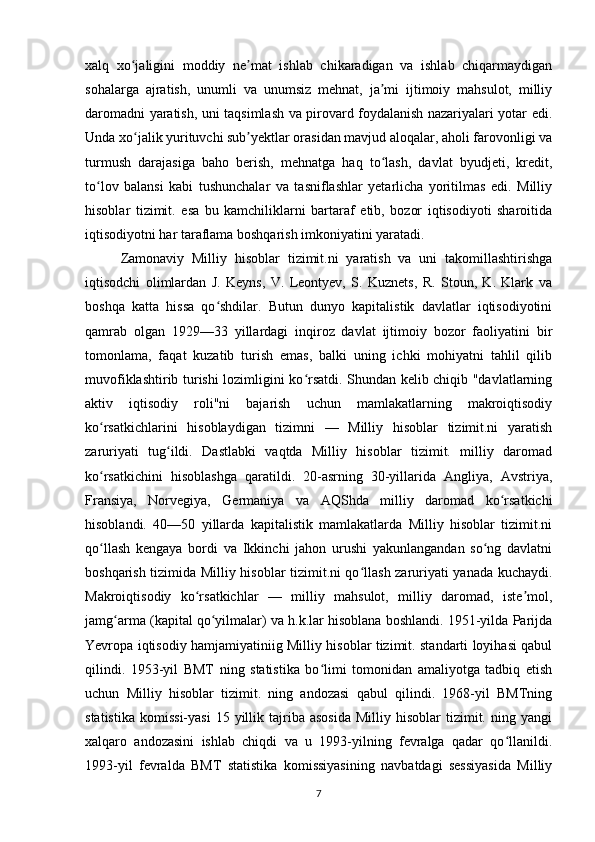 xalq   xo jaligini   moddiy   ne mat   ishlab   chikaradigan   va   ishlab   chiqarmaydiganʻ ʼ
sohalarga   ajratish,   unumli   va   unumsiz   mehnat,   ja mi   ijtimoiy   mahsulot,   milliy	
ʼ
daromadni yaratish, uni taqsimlash va pirovard foydalanish nazariyalari yotar edi.
Unda xo jalik yurituvchi sub yektlar orasidan mavjud aloqalar, aholi farovonligi va	
ʻ ʼ
turmush   darajasiga   baho   berish,   mehnatga   haq   to lash,   davlat   byudjeti,   kredit,	
ʻ
to lov   balansi   kabi   tushunchalar   va   tasniflashlar   yetarlicha   yoritilmas   edi.   Milliy	
ʻ
hisoblar   tizimit.   esa   bu   kamchiliklarni   bartaraf   etib,   bozor   iqtisodiyoti   sharoitida
iqtisodiyotni har taraflama boshqarish imkoniyatini yaratadi.
Zamonaviy   Milliy   hisoblar   tizimit.ni   yaratish   va   uni   takomillashtirishga
iqtisodchi   olimlardan   J.   Keyns,   V.   Leontyev,   S.   Kuznets,   R.   Stoun,   K.   Klark   va
boshqa   katta   hissa   qo shdilar.   Butun   dunyo   kapitalistik   davlatlar   iqtisodiyotini	
ʻ
qamrab   olgan   1929—33   yillardagi   inqiroz   davlat   ijtimoiy   bozor   faoliyatini   bir
tomonlama,   faqat   kuzatib   turish   emas,   balki   uning   ichki   mohiyatni   tahlil   qilib
muvofiklashtirib turishi lozimligini ko rsatdi. Shundan kelib chiqib "davlatlarning	
ʻ
aktiv   iqtisodiy   roli"ni   bajarish   uchun   mamlakatlarning   makroiqtisodiy
ko rsatkichlarini   hisoblaydigan   tizimni   —   Milliy   hisoblar   tizimit.ni   yaratish	
ʻ
zaruriyati   tug ildi.   Dastlabki   vaqtda   Milliy   hisoblar   tizimit.   milliy   daromad	
ʻ
ko rsatkichini   hisoblashga   qaratildi.   20-asrning   30-yillarida   Angliya,   Avstriya,	
ʻ
Fransiya,   Norvegiya,   Germaniya   va   AQShda   milliy   daromad   ko rsatkichi	
ʻ
hisoblandi.   40—50   yillarda   kapitalistik   mamlakatlarda   Milliy   hisoblar   tizimit.ni
qo llash   kengaya   bordi   va   Ikkinchi   jahon   urushi   yakunlangandan   so ng   davlatni	
ʻ ʻ
boshqarish tizimida Milliy hisoblar tizimit.ni qo llash zaruriyati yanada kuchaydi.	
ʻ
Makroiqtisodiy   ko rsatkichlar   —   milliy   mahsulot,   milliy   daromad,   iste mol,	
ʻ ʼ
jamg arma (kapital qo yilmalar) va h.k.lar hisoblana boshlandi. 1951-yilda Parijda	
ʻ ʻ
Yevropa iqtisodiy hamjamiyatiniig Milliy hisoblar tizimit. standarti loyihasi qabul
qilindi.   1953-yil   BMT   ning   statistika   bo limi   tomonidan   amaliyotga   tadbiq   etish	
ʻ
uchun   Milliy   hisoblar   tizimit.   ning   andozasi   qabul   qilindi.   1968-yil   BMTning
statistika   komissi-yasi   15  yillik  tajriba  asosida  Milliy  hisoblar  tizimit.  ning  yangi
xalqaro   andozasini   ishlab   chiqdi   va   u   1993-yilning   fevralga   qadar   qo llanildi.	
ʻ
1993-yil   fevralda   BMT   statistika   komissiyasining   navbatdagi   sessiyasida   Milliy
7