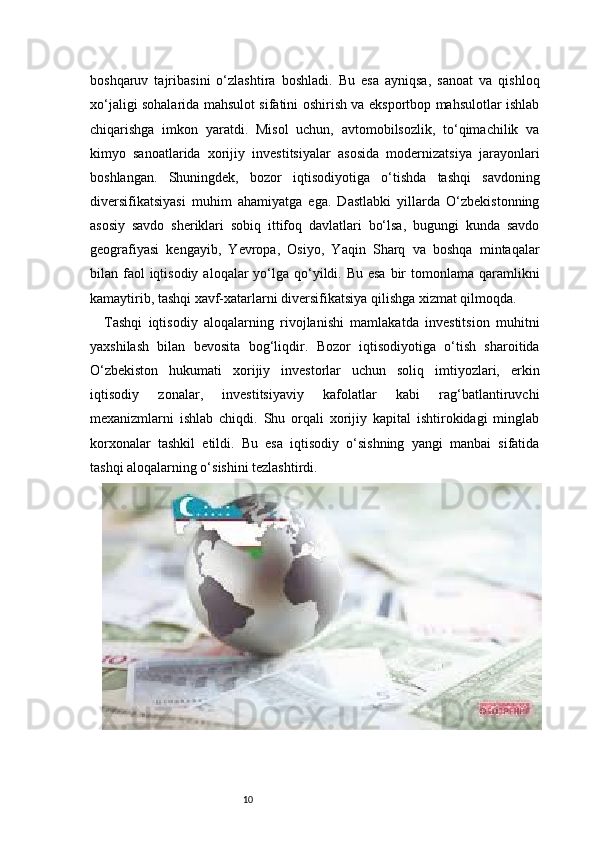 10boshqaruv   tajribasini   o‘zlashtira   boshladi.   Bu   esa   ayniqsa,   sanoat   va   qishloq
xo‘jaligi sohalarida mahsulot sifatini oshirish va eksportbop mahsulotlar ishlab
chiqarishga   imkon   yaratdi.   Misol   uchun,   avtomobilsozlik,   to‘qimachilik   va
kimyo   sanoatlarida   xorijiy   investitsiyalar   asosida   modernizatsiya   jarayonlari
boshlangan.   Shuningdek,   bozor   iqtisodiyotiga   o‘tishda   tashqi   savdoning
diversifikatsiyasi   muhim   ahamiyatga   ega.   Dastlabki   yillarda   O‘zbekistonning
asosiy   savdo   sheriklari   sobiq   ittifoq   davlatlari   bo‘lsa,   bugungi   kunda   savdo
geografiyasi   kengayib,   Yevropa,   Osiyo,   Yaqin   Sharq   va   boshqa   mintaqalar
bilan faol  iqtisodiy  aloqalar  yo‘lga qo‘yildi. Bu esa  bir  tomonlama qaramlikni
kamaytirib, tashqi xavf-xatarlarni diversifikatsiya qilishga xizmat qilmoqda.
Tashqi   iqtisodiy   aloqalarning   rivojlanishi   mamlakatda   investitsion   muhitni
yaxshilash   bilan   bevosita   bog‘liqdir.   Bozor   iqtisodiyotiga   o‘tish   sharoitida
O‘zbekiston   hukumati   xorijiy   investorlar   uchun   soliq   imtiyozlari,   erkin
iqtisodiy   zonalar,   investitsiyaviy   kafolatlar   kabi   rag‘batlantiruvchi
mexanizmlarni   ishlab   chiqdi.   Shu   orqali   xorijiy   kapital   ishtirokidagi   minglab
korxonalar   tashkil   etildi.   Bu   esa   iqtisodiy   o‘sishning   yangi   manbai   sifatida
tashqi aloqalarning o‘sishini tezlashtirdi. 