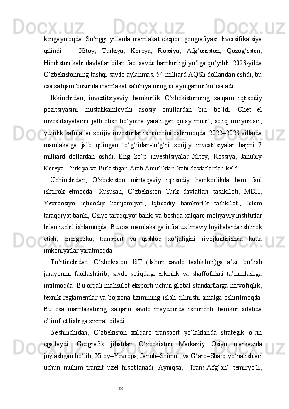 13kengaymoqda. So‘nggi yillarda mamlakat  eksport  geografiyasi  diversifikatsiya
qilindi   —   Xitoy,   Turkiya,   Koreya,   Rossiya,   Afg‘oniston,   Qozog‘iston,
Hindiston kabi davlatlar bilan faol savdo hamkorligi yo‘lga qo‘yildi. 2023-yilda
O‘zbekistonning tashqi savdo aylanmasi 54 milliard AQSh dollaridan oshdi, bu
esa xalqaro bozorda mamlakat salohiyatining ortayotganini ko‘rsatadi.
Ikkinchidan,   investitsiyaviy   hamkorlik   O‘zbekistonning   xalqaro   iqtisodiy
pozitsiyasini   mustahkamlovchi   asosiy   omillardan   biri   bo‘ldi.   Chet   el
investitsiyalarini   jalb   etish   bo‘yicha   yaratilgan   qulay   muhit,   soliq   imtiyozlari,
yuridik kafolatlar xorijiy investorlar ishonchini oshirmoqda. 2022–2023 yillarda
mamlakatga   jalb   qilingan   to‘g‘ridan-to‘g‘ri   xorijiy   investitsiyalar   hajmi   7
milliard   dollardan   oshdi.   Eng   ko‘p   investitsiyalar   Xitoy,   Rossiya,   Janubiy
Koreya, Turkiya va Birlashgan Arab Amirliklari kabi davlatlardan keldi.
Uchinchidan,   O‘zbekiston   mintaqaviy   iqtisodiy   hamkorlikda   ham   faol
ishtirok   etmoqda.   Xususan,   O‘zbekiston   Turk   davlatlari   tashkiloti,   MDH,
Yevroosiyo   iqtisodiy   hamjamiyati,   Iqtisodiy   hamkorlik   tashkiloti,   Islom
taraqqiyot banki, Osiyo taraqqiyot banki va boshqa xalqaro moliyaviy institutlar
bilan izchil ishlamoqda. Bu esa mamlakatga infratuzilmaviy loyihalarda ishtirok
etish,   energetika,   transport   va   qishloq   xo‘jaligini   rivojlantirishda   katta
imkoniyatlar yaratmoqda.
To‘rtinchidan,   O‘zbekiston   JST   (Jahon   savdo   tashkiloti)ga   a’zo   bo‘lish
jarayonini   faollashtirib,   savdo-sotiqdagi   erkinlik   va   shaffoflikni   ta’minlashga
intilmoqda. Bu orqali mahsulot eksporti uchun global standartlarga muvofiqlik,
texnik reglamentlar va bojxona tizimining isloh qilinishi amalga oshirilmoqda.
Bu   esa   mamlakatning   xalqaro   savdo   maydonida   ishonchli   hamkor   sifatida
e’tirof etilishiga xizmat qiladi.
Beshinchidan,   O‘zbekiston   xalqaro   transport   yo‘laklarida   strategik   o‘rin
egallaydi.   Geografik   jihatdan   O‘zbekiston   Markaziy   Osiyo   markazida
joylashgan bo‘lib, Xitoy–Yevropa, Janub–Shimol, va G‘arb–Sharq yo‘nalishlari
uchun   muhim   tranzit   uzel   hisoblanadi.   Ayniqsa,   “Trans-Afg‘on”   temiryo‘li, 