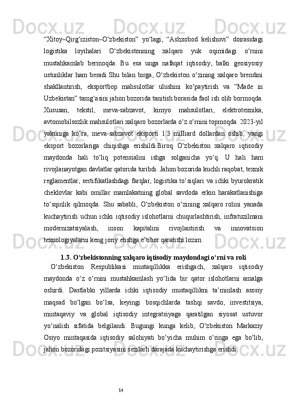 14“Xitoy–Qirg‘iziston–O‘zbekiston”   yo‘lagi,   “Ashxobod   kelishuvi”   doirasidagi
logistika   loyihalari   O‘zbekistonning   xalqaro   yuk   oqimidagi   o‘rnini
mustahkamlab   bermoqda.   Bu   esa   unga   nafaqat   iqtisodiy,   balki   geosiyosiy
ustunliklar   ham   beradi.Shu   bilan   birga,   O‘zbekiston   o‘zining   xalqaro   brendini
shakllantirish,   eksportbop   mahsulotlar   ulushini   ko‘paytirish   va   “Made   in
Uzbekistan” tamg‘asini jahon bozorida tanitish borasida faol ish olib bormoqda.
Xususan,   tekstil,   meva-sabzavot,   kimyo   mahsulotlari,   elektrotexnika,
avtomobilsozlik mahsulotlari xalqaro bozorlarda o‘z o‘rnini topmoqda. 2023-yil
yakuniga   ko‘ra,   meva-sabzavot   eksporti   1.3   milliard   dollardan   oshib,   yangi
eksport   bozorlariga   chiqishga   erishildi.Biroq   O‘zbekiston   xalqaro   iqtisodiy
maydonda   hali   to‘liq   potensialini   ishga   solganicha   yo‘q.   U   hali   ham
rivojlanayotgan davlatlar qatorida turibdi. Jahon bozorida kuchli raqobat, texnik
reglamentlar, sertifikatlashdagi  farqlar, logistika to‘siqlari va ichki byurokratik
cheklovlar   kabi   omillar   mamlakatning   global   savdoda   erkin   harakatlanishiga
to‘sqinlik   qilmoqda.   Shu   sababli,   O‘zbekiston   o‘zining   xalqaro   rolini   yanada
kuchaytirish   uchun   ichki   iqtisodiy   islohotlarni   chuqurlashtirish,   infratuzilmani
modernizatsiyalash,   inson   kapitalini   rivojlantirish   va   innovatsion
texnologiyalarni keng joriy etishga e’tibor qaratishi lozim.
1.3. O‘zbekistonning xalqaro iqtisodiy maydondagi o‘rni va roli
O‘zbekiston   Respublikasi   mustaqillikka   erishgach,   xalqaro   iqtisodiy
maydonda   o‘z   o‘rnini   mustahkamlash   yo‘lida   bir   qator   islohotlarni   amalga
oshirdi.   Dastlabki   yillarda   ichki   iqtisodiy   mustaqillikni   ta’minlash   asosiy
maqsad   bo‘lgan   bo‘lsa,   keyingi   bosqichlarda   tashqi   savdo,   investitsiya,
mintaqaviy   va   global   iqtisodiy   integratsiyaga   qaratilgan   siyosat   ustuvor
yo‘nalish   sifatida   belgilandi.   Bugungi   kunga   kelib,   O‘zbekiston   Markaziy
Osiyo   mintaqasida   iqtisodiy   salohiyati   bo‘yicha   muhim   o‘ringa   ega   bo‘lib,
jahon bozoridagi pozitsiyasini sezilarli darajada kuchaytirishga erishdi. 