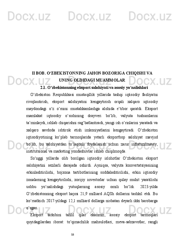 18II BOB. O ZBEKISTONNING JAHON BOZORIGA CHIQISHI VAʻ
UNING OLDIDAGI MUAMMOLAR
2.1. O zbekistonning eksport salohiyati va asosiy yo‘nalishlari
ʻ
O‘zbekiston   Respublikasi   mustaqillik   yillarida   tashqi   iqtisodiy   faoliyatni
rivojlantirish,   eksport   salohiyatini   kengaytirish   orqali   xalqaro   iqtisodiy
maydondagi   o‘z   o‘rnini   mustahkamlashga   alohida   e’tibor   qaratdi.   Eksport
mamlakat   iqtisodiy   o‘sishining   drayveri   bo‘lib,   valyuta   tushumlarini
ta’minlaydi, ishlab chiqarishni rag‘batlantiradi, yangi ish o‘rinlarini yaratadi va
xalqaro   savdoda   ishtirok   etish   imkoniyatlarini   kengaytiradi.   O‘zbekiston
iqtisodiyotining   ko‘plab   tarmoqlarida   yetarli   eksportbop   salohiyat   mavjud
bo‘lib,   bu   salohiyatdan   to‘laqonli   foydalanish   uchun   zarur   infratuzilmaviy,
institutsional va marketing yondashuvlar ishlab chiqilmoqda.
So‘nggi   yillarda   olib   borilgan   iqtisodiy   islohotlar   O‘zbekiston   eksport
salohiyatini   sezilarli   darajada   oshirdi.   Ayniqsa,   valyuta   konvertatsiyasining
erkinlashtirilishi,   bojxona   tartibotlarining   soddalashtirilishi,   erkin   iqtisodiy
zonalarning   kengaytirilishi,   xorijiy   investorlar   uchun   qulay   muhit   yaratilishi
ushbu   yo‘nalishdagi   yutuqlarning   asosiy   omili   bo‘ldi.   2023-yilda
O‘zbekistonning   eksport   hajmi   21,9   milliard   AQSh   dollarini   tashkil   etdi.   Bu
ko‘rsatkich 2017-yildagi 12,1 milliard dollarga nisbatan deyarli ikki barobarga
o‘sgan.
Eksport   tarkibini   tahlil   qilar   ekanmiz,   asosiy   eksport   tarmoqlari
quyidagilardan   iborat:   to‘qimachilik   mahsulotlari,   meva-sabzavotlar,   rangli 