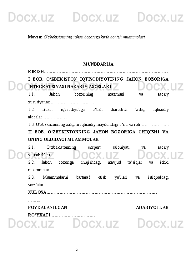 2Mavzu:   O’zbekistonning jahon bozoriga kirib borish muammolari
MUNBDARIJA
KIRISH ………………………………………………………………………….
I   BOB.   O ZBEKISTON   IQTISODIYOTINING   JAHON   BOZORIGAʻ
INTEGRATSIYASI NAZARIY ASOSLARI
1.1.   Jahon   bozorining   mazmuni   va   asosiy
xususiyatlari ………………………….
1.2.   Bozor   iqtisodiyotiga   o tish   sharoitida   tashqi   iqtisodiy	
ʻ
aloqalar ……………...
1.3. O zbekistonning xalqaro iqtisodiy maydondagi o rni va roli	
ʻ ʻ ………………..
II   BOB.   O ZBEKISTONNING   JAHON   BOZORIGA   CHIQISHI   VA	
ʻ
UNING OLDIDAGI MUAMMOLAR
2.1.   O zbekistonning   eksport   salohiyati   va   asosiy
ʻ
yo‘nalishlari ………………….
2.2.   Jahon   bozoriga   chiqishdagi   mavjud   to‘siqlar   va   ichki
muammolar ………….
2.3.   Muammolarni   bartaraf   etish   yo‘llari   va   istiqboldagi
vazifalar ……………….
XULOSA ………………………………………………………………….
……...
FOYDALANILGAN   ADABIYOTLAR
RO‘YXATI …………………………. 
