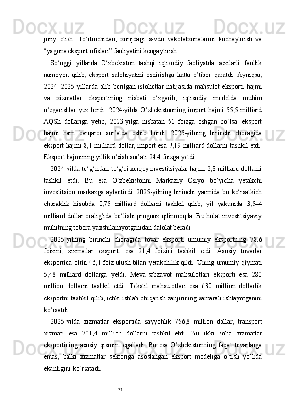 21joriy   etish.   To‘rtinchidan,   xorijdagi   savdo   vakolatxonalarini   kuchaytirish   va
“yagona eksport ofislari” faoliyatini kengaytirish.
So‘nggi   yillarda   O‘zbekiston   tashqi   iqtisodiy   faoliyatda   sezilarli   faollik
namoyon   qilib,   eksport   salohiyatini   oshirishga   katta   e’tibor   qaratdi.   Ayniqsa,
2024–2025   yillarda   olib   borilgan   islohotlar   natijasida   mahsulot   eksporti   hajmi
va   xizmatlar   eksportining   nisbati   o‘zgarib,   iqtisodiy   modelda   muhim
o‘zgarishlar  yuz berdi. 2024-yilda O‘zbekistonning  import  hajmi  55,5 milliard
AQSh   dollariga   yetib,   2023-yilga   nisbatan   51   foizga   oshgan   bo‘lsa,   eksport
hajmi   ham   barqaror   sur’atda   oshib   bordi.   2025-yilning   birinchi   choragida
eksport hajmi 8,1 milliard dollar, import esa 9,19 milliard dollarni tashkil etdi.
Eksport hajmining yillik o‘sish sur’ati 24,4 foizga yetdi.
2024-yilda to‘g‘ridan-to‘g‘ri xorijiy investitsiyalar hajmi 2,8 milliard dollarni
tashkil   etdi.   Bu   esa   O‘zbekistonni   Markaziy   Osiyo   bo‘yicha   yetakchi
investitsion   markazga   aylantirdi.  2025-yilning  birinchi  yarmida  bu  ko‘rsatkich
choraklik   hisobda   0,75   milliard   dollarni   tashkil   qilib,   yil   yakunida   3,5–4
milliard dollar oralig‘ida bo‘lishi prognoz qilinmoqda. Bu holat investitsiyaviy
muhitning tobora yaxshilanayotganidan dalolat beradi.
2025-yilning   birinchi   choragida   tovar   eksporti   umumiy   eksportning   78,6
foizini,   xizmatlar   eksporti   esa   21,4   foizini   tashkil   etdi.   Asosiy   tovarlar
eksportida oltin 46,1 foiz ulush bilan yetakchilik qildi. Uning umumiy qiymati
5,48   milliard   dollarga   yetdi.   Meva-sabzavot   mahsulotlari   eksporti   esa   280
million   dollarni   tashkil   etdi.   Tekstil   mahsulotlari   esa   630   million   dollarlik
eksportni tashkil qilib, ichki ishlab chiqarish zanjirining samarali ishlayotganini
ko‘rsatdi.
2025-yilda   xizmatlar   eksportida   sayyohlik   756,8   million   dollar,   transport
xizmati   esa   701,4   million   dollarni   tashkil   etdi.   Bu   ikki   soha   xizmatlar
eksportining   asosiy   qismini   egalladi.   Bu   esa   O‘zbekistonning   faqat   tovarlarga
emas,   balki   xizmatlar   sektoriga   asoslangan   eksport   modeliga   o‘tish   yo‘lida
ekanligini ko‘rsatadi. 