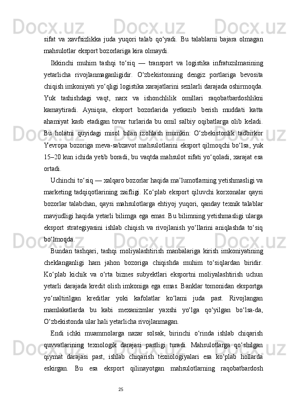 25sifat   va   xavfsizlikka   juda   yuqori   talab   qo‘yadi.   Bu   talablarni   bajara   olmagan
mahsulotlar eksport bozorlariga kira olmaydi.
Ikkinchi   muhim   tashqi   to‘siq   —   transport   va   logistika   infratuzilmasining
yetarlicha   rivojlanmaganligidir.   O‘zbekistonning   dengiz   portlariga   bevosita
chiqish imkoniyati yo‘qligi logistika xarajatlarini sezilarli darajada oshirmoqda.
Yuk   tashishdagi   vaqt,   narx   va   ishonchlilik   omillari   raqobatbardoshlikni
kamaytiradi.   Ayniqsa,   eksport   bozorlarida   yetkazib   berish   muddati   katta
ahamiyat   kasb   etadigan   tovar   turlarida   bu   omil   salbiy   oqibatlarga   olib   keladi.
Bu   holatni   quyidagi   misol   bilan   izohlash   mumkin:   O‘zbekistonlik   tadbirkor
Yevropa bozoriga meva-sabzavot mahsulotlarini eksport qilmoqchi bo‘lsa, yuk
15–20 kun ichida yetib boradi, bu vaqtda mahsulot sifati yo‘qoladi, xarajat esa
ortadi.
Uchinchi to‘siq — xalqaro bozorlar haqida ma’lumotlarning yetishmasligi va
marketing   tadqiqotlarining   zaifligi.   Ko‘plab   eksport   qiluvchi   korxonalar   qaysi
bozorlar   talabchan,   qaysi   mahsulotlarga   ehtiyoj   yuqori,   qanday   texnik   talablar
mavjudligi haqida yetarli bilimga ega emas. Bu bilimning yetishmasligi ularga
eksport   strategiyasini   ishlab   chiqish   va   rivojlanish   yo‘llarini   aniqlashda   to‘siq
bo‘lmoqda.
Bundan   tashqari,   tashqi   moliyalashtirish   manbalariga   kirish   imkoniyatining
cheklanganligi   ham   jahon   bozoriga   chiqishda   muhim   to‘siqlardan   biridir.
Ko‘plab   kichik   va   o‘rta   biznes   subyektlari   eksportni   moliyalashtirish   uchun
yetarli  darajada kredit  olish imkoniga ega emas. Banklar  tomonidan eksportga
yo‘naltirilgan   kreditlar   yoki   kafolatlar   ko‘lami   juda   past.   Rivojlangan
mamlakatlarda   bu   kabi   mexanizmlar   yaxshi   yo‘lga   qo‘yilgan   bo‘lsa-da,
O‘zbekistonda ular hali yetarlicha rivojlanmagan.
Endi   ichki   muammolarga   nazar   solsak,   birinchi   o‘rinda   ishlab   chiqarish
quvvatlarining   texnologik   darajasi   pastligi   turadi.   Mahsulotlarga   qo‘shilgan
qiymat   darajasi   past,   ishlab   chiqarish   texnologiyalari   esa   ko‘plab   hollarda
eskirgan.   Bu   esa   eksport   qilinayotgan   mahsulotlarning   raqobatbardosh 