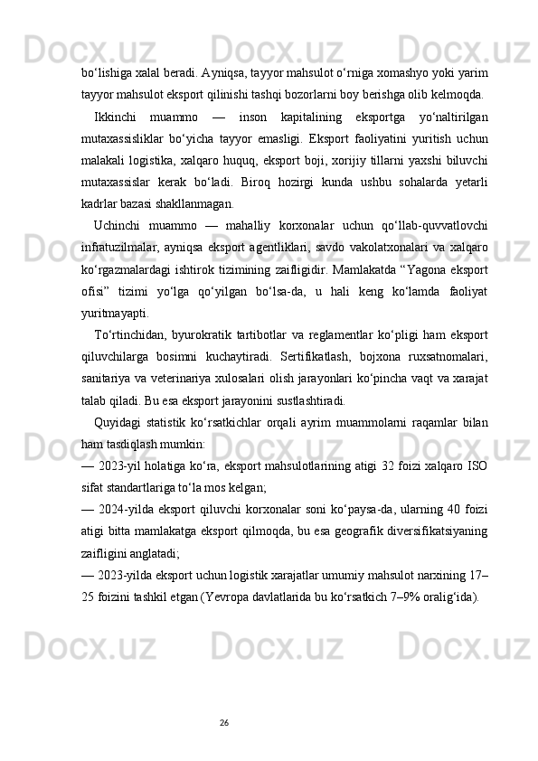 26bo‘lishiga xalal beradi. Ayniqsa, tayyor mahsulot o‘rniga xomashyo yoki yarim
tayyor mahsulot eksport qilinishi tashqi bozorlarni boy berishga olib kelmoqda.
Ikkinchi   muammo   —   inson   kapitalining   eksportga   yo‘naltirilgan
mutaxassisliklar   bo‘yicha   tayyor   emasligi.   Eksport   faoliyatini   yuritish   uchun
malakali   logistika,   xalqaro   huquq,   eksport   boji,   xorijiy   tillarni   yaxshi   biluvchi
mutaxassislar   kerak   bo‘ladi.   Biroq   hozirgi   kunda   ushbu   sohalarda   yetarli
kadrlar bazasi shakllanmagan.
Uchinchi   muammo   —   mahalliy   korxonalar   uchun   qo‘llab-quvvatlovchi
infratuzilmalar,   ayniqsa   eksport   agentliklari,   savdo   vakolatxonalari   va   xalqaro
ko‘rgazmalardagi   ishtirok   tizimining   zaifligidir.   Mamlakatda   “Yagona   eksport
ofisi”   tizimi   yo‘lga   qo‘yilgan   bo‘lsa-da,   u   hali   keng   ko‘lamda   faoliyat
yuritmayapti.
To‘rtinchidan,   byurokratik   tartibotlar   va   reglamentlar   ko‘pligi   ham   eksport
qiluvchilarga   bosimni   kuchaytiradi.   Sertifikatlash,   bojxona   ruxsatnomalari,
sanitariya va veterinariya xulosalari olish jarayonlari ko‘pincha vaqt va xarajat
talab qiladi. Bu esa eksport jarayonini sustlashtiradi.
Quyidagi   statistik   ko‘rsatkichlar   orqali   ayrim   muammolarni   raqamlar   bilan
ham tasdiqlash mumkin:
— 2023-yil holatiga ko‘ra, eksport mahsulotlarining atigi 32 foizi xalqaro ISO
sifat standartlariga to‘la mos kelgan;
—   2024-yilda   eksport   qiluvchi   korxonalar   soni   ko‘paysa-da,   ularning   40   foizi
atigi bitta mamlakatga eksport qilmoqda, bu esa geografik diversifikatsiyaning
zaifligini anglatadi;
— 2023-yilda eksport uchun logistik xarajatlar umumiy mahsulot narxining 17–
25 foizini tashkil etgan (Yevropa davlatlarida bu ko‘rsatkich 7–9% oralig‘ida). 