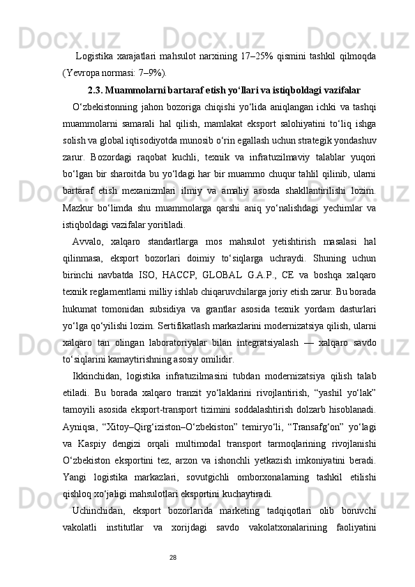 28  Logistika   xarajatlari   mahsulot   narxining   17–25%   qismini   tashkil   qilmoqda
(Yevropa normasi: 7–9%).
2.3. Muammolarni bartaraf etish yo‘llari va istiqboldagi vazifalar
O‘zbekistonning   jahon   bozoriga   chiqishi   yo‘lida   aniqlangan   ichki   va   tashqi
muammolarni   samarali   hal   qilish,   mamlakat   eksport   salohiyatini   to‘liq   ishga
solish va global iqtisodiyotda munosib o‘rin egallash uchun strategik yondashuv
zarur.   Bozordagi   raqobat   kuchli,   texnik   va   infratuzilmaviy   talablar   yuqori
bo‘lgan bir sharoitda bu yo‘ldagi har bir  muammo chuqur tahlil qilinib, ularni
bartaraf   etish   mexanizmlari   ilmiy   va   amaliy   asosda   shakllantirilishi   lozim.
Mazkur   bo‘limda   shu   muammolarga   qarshi   aniq   yo‘nalishdagi   yechimlar   va
istiqboldagi vazifalar yoritiladi.
Avvalo,   xalqaro   standartlarga   mos   mahsulot   yetishtirish   masalasi   hal
qilinmasa,   eksport   bozorlari   doimiy   to‘siqlarga   uchraydi.   Shuning   uchun
birinchi   navbatda   ISO,   HACCP,   GLOBAL   G.A.P.,   CE   va   boshqa   xalqaro
texnik reglamentlarni milliy ishlab chiqaruvchilarga joriy etish zarur. Bu borada
hukumat   tomonidan   subsidiya   va   grantlar   asosida   texnik   yordam   dasturlari
yo‘lga qo‘yilishi lozim. Sertifikatlash markazlarini modernizatsiya qilish, ularni
xalqaro   tan   olingan   laboratoriyalar   bilan   integratsiyalash   —   xalqaro   savdo
to‘siqlarini kamaytirishning asosiy omilidir.
Ikkinchidan,   logistika   infratuzilmasini   tubdan   modernizatsiya   qilish   talab
etiladi.   Bu   borada   xalqaro   tranzit   yo‘laklarini   rivojlantirish,   “yashil   yo‘lak”
tamoyili asosida eksport-transport  tizimini soddalashtirish dolzarb hisoblanadi.
Ayniqsa,   “Xitoy–Qirg‘iziston–O‘zbekiston”   temiryo‘li,   “Transafg‘on”   yo‘lagi
va   Kaspiy   dengizi   orqali   multimodal   transport   tarmoqlarining   rivojlanishi
O‘zbekiston   eksportini   tez,   arzon   va   ishonchli   yetkazish   imkoniyatini   beradi.
Yangi   logistika   markazlari,   sovutgichli   omborxonalarning   tashkil   etilishi
qishloq xo‘jaligi mahsulotlari eksportini kuchaytiradi.
Uchinchidan,   eksport   bozorlarida   marketing   tadqiqotlari   olib   boruvchi
vakolatli   institutlar   va   xorijdagi   savdo   vakolatxonalarining   faoliyatini 