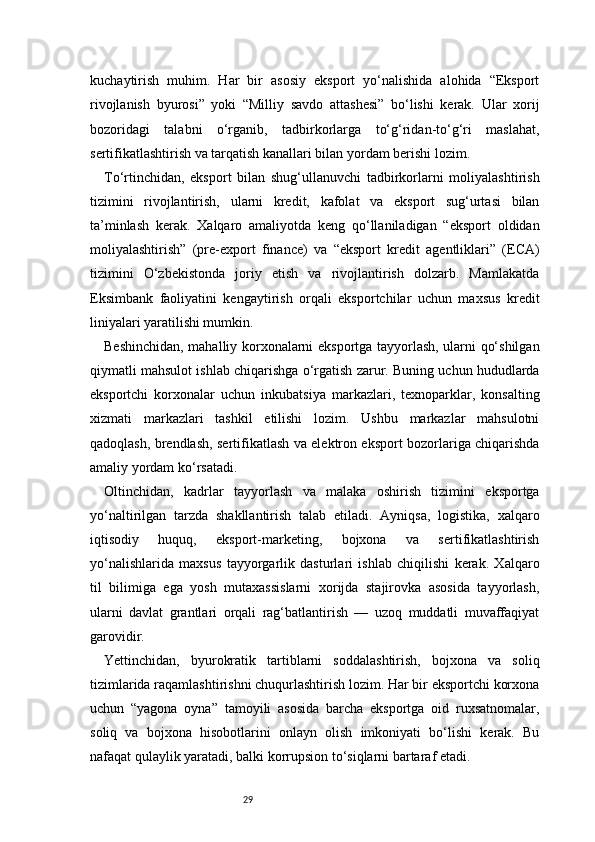 29kuchaytirish   muhim.   Har   bir   asosiy   eksport   yo‘nalishida   alohida   “Eksport
rivojlanish   byurosi”   yoki   “Milliy   savdo   attashesi”   bo‘lishi   kerak.   Ular   xorij
bozoridagi   talabni   o‘rganib,   tadbirkorlarga   to‘g‘ridan-to‘g‘ri   maslahat,
sertifikatlashtirish va tarqatish kanallari bilan yordam berishi lozim.
To‘rtinchidan,   eksport   bilan   shug‘ullanuvchi   tadbirkorlarni   moliyalashtirish
tizimini   rivojlantirish,   ularni   kredit,   kafolat   va   eksport   sug‘urtasi   bilan
ta’minlash   kerak.   Xalqaro   amaliyotda   keng   qo‘llaniladigan   “eksport   oldidan
moliyalashtirish”   (pre-export   finance)   va   “eksport   kredit   agentliklari”   (ECA)
tizimini   O‘zbekistonda   joriy   etish   va   rivojlantirish   dolzarb.   Mamlakatda
Eksimbank   faoliyatini   kengaytirish   orqali   eksportchilar   uchun   maxsus   kredit
liniyalari yaratilishi mumkin.
Beshinchidan, mahalliy korxonalarni eksportga tayyorlash, ularni qo‘shilgan
qiymatli mahsulot ishlab chiqarishga o‘rgatish zarur. Buning uchun hududlarda
eksportchi   korxonalar   uchun   inkubatsiya   markazlari,   texnoparklar,   konsalting
xizmati   markazlari   tashkil   etilishi   lozim.   Ushbu   markazlar   mahsulotni
qadoqlash, brendlash, sertifikatlash va elektron eksport bozorlariga chiqarishda
amaliy yordam ko‘rsatadi.
Oltinchidan,   kadrlar   tayyorlash   va   malaka   oshirish   tizimini   eksportga
yo‘naltirilgan   tarzda   shakllantirish   talab   etiladi.   Ayniqsa,   logistika,   xalqaro
iqtisodiy   huquq,   eksport-marketing,   bojxona   va   sertifikatlashtirish
yo‘nalishlarida   maxsus   tayyorgarlik   dasturlari   ishlab   chiqilishi   kerak.   Xalqaro
til   bilimiga   ega   yosh   mutaxassislarni   xorijda   stajirovka   asosida   tayyorlash,
ularni   davlat   grantlari   orqali   rag‘batlantirish   —   uzoq   muddatli   muvaffaqiyat
garovidir.
Yettinchidan,   byurokratik   tartiblarni   soddalashtirish,   bojxona   va   soliq
tizimlarida raqamlashtirishni chuqurlashtirish lozim. Har bir eksportchi korxona
uchun   “yagona   oyna”   tamoyili   asosida   barcha   eksportga   oid   ruxsatnomalar,
soliq   va   bojxona   hisobotlarini   onlayn   olish   imkoniyati   bo‘lishi   kerak.   Bu
nafaqat qulaylik yaratadi, balki korrupsion to‘siqlarni bartaraf etadi. 