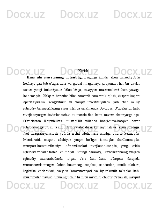 3 Kirish
Kurs   ishi   mavzusining   dolzarbligi   Bugungi   kunda   jahon   iqtisodiyotida
kechayotgan   tub   o‘zgarishlar   va   global   integratsiya   jarayonlari   har   bir   davlat
uchun   yangi   imkoniyatlar   bilan   birga,   muayyan   muammolarni   ham   yuzaga
keltirmoqda.   Xalqaro   bozorlar   bilan   samarali   hamkorlik   qilish,   eksport-import
operatsiyalarini   kengaytirish   va   xorijiy   investitsiyalarni   jalb   etish   milliy
iqtisodiy barqarorlikning asosi sifatida qaralmoqda. Ayniqsa, O‘zbekiston kabi
rivojlanayotgan   davlatlar   uchun   bu   masala   ikki   karra   muhim   ahamiyatga   ega.
O‘zbekiston   Respublikasi   mustaqillik   yillarida   bosqichma-bosqich   bozor
iqtisodiyotiga o‘tish, tashqi iqtisodiy aloqalarni kengaytirish va jahon bozoriga
faol   integratsiyalashish   yo‘lida   izchil   islohotlarni   amalga   oshirib   kelmoqda.
Mamlakatda   eksport   salohiyati   yuqori   bo‘lgan   tarmoqlar   shakllanmoqda,
transport-kommunikatsiya   infratuzilmalari   rivojlantirilmoqda,   yangi   erkin
iqtisodiy zonalar  tashkil  etilmoqda. Shunga qaramay, O‘zbekistonning xalqaro
iqtisodiy   munosabatlarda   tutgan   o‘rni   hali   ham   to‘laqonli   darajada
mustahkamlanmagan.   Jahon   bozoridagi   raqobat,   standartlar,   texnik   talablar,
logistika   cheklovlari,   valyuta   konvertatsiyasi   va   byurokratik   to‘siqlar   kabi
muammolar mavjud. Shuning uchun ham bu mavzuni chuqur o‘rganish, mavjud 