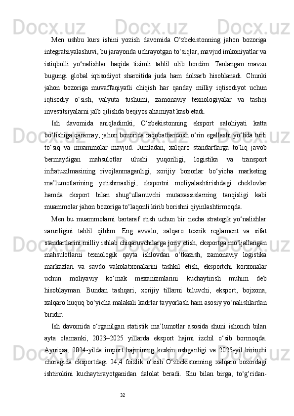 32Men   ushbu   kurs   ishini   yozish   davomida   O‘zbekistonning   jahon   bozoriga
integratsiyalashuvi, bu jarayonda uchrayotgan to‘siqlar, mavjud imkoniyatlar va
istiqbolli   yo‘nalishlar   haqida   tizimli   tahlil   olib   bordim.   Tanlangan   mavzu
bugungi   global   iqtisodiyot   sharoitida   juda   ham   dolzarb   hisoblanadi.   Chunki
jahon   bozoriga   muvaffaqiyatli   chiqish   har   qanday   milliy   iqtisodiyot   uchun
iqtisodiy   o‘sish,   valyuta   tushumi,   zamonaviy   texnologiyalar   va   tashqi
investitsiyalarni jalb qilishda beqiyos ahamiyat kasb etadi.
Ish   davomida   aniqladimki,   O‘zbekistonning   eksport   salohiyati   katta
bo‘lishiga qaramay, jahon bozorida raqobatbardosh o‘rin egallashi yo‘lida turli
to‘siq   va   muammolar   mavjud.   Jumladan,   xalqaro   standartlarga   to‘liq   javob
bermaydigan   mahsulotlar   ulushi   yuqoriligi,   logistika   va   transport
infratuzilmasining   rivojlanmaganligi,   xorijiy   bozorlar   bo‘yicha   marketing
ma’lumotlarining   yetishmasligi,   eksportni   moliyalashtirishdagi   cheklovlar
hamda   eksport   bilan   shug‘ullanuvchi   mutaxassislarning   tanqisligi   kabi
muammolar jahon bozoriga to‘laqonli kirib borishni qiyinlashtirmoqda.
Men   bu   muammolarni   bartaraf   etish   uchun   bir   necha   strategik   yo‘nalishlar
zarurligini   tahlil   qildim.   Eng   avvalo,   xalqaro   texnik   reglament   va   sifat
standartlarini milliy ishlab chiqaruvchilarga joriy etish, eksportga mo‘ljallangan
mahsulotlarni   texnologik   qayta   ishlovdan   o‘tkazish,   zamonaviy   logistika
markazlari   va   savdo   vakolatxonalarini   tashkil   etish,   eksportchi   korxonalar
uchun   moliyaviy   ko‘mak   mexanizmlarini   kuchaytirish   muhim   deb
hisoblayman.   Bundan   tashqari,   xorijiy   tillarni   biluvchi,   eksport,   bojxona,
xalqaro huquq bo‘yicha malakali kadrlar tayyorlash ham asosiy yo‘nalishlardan
biridir.
Ish   davomida   o‘rganilgan   statistik   ma’lumotlar   asosida   shuni   ishonch   bilan
ayta   olamanki,   2023–2025   yillarda   eksport   hajmi   izchil   o‘sib   bormoqda.
Ayniqsa,   2024-yilda   import   hajmining   keskin   oshganligi   va   2025-yil   birinchi
choragida   eksportdagi   24,4   foizlik   o‘sish   O‘zbekistonning   xalqaro   bozordagi
ishtirokini   kuchaytirayotganidan   dalolat   beradi.   Shu   bilan   birga,   to‘g‘ridan- 