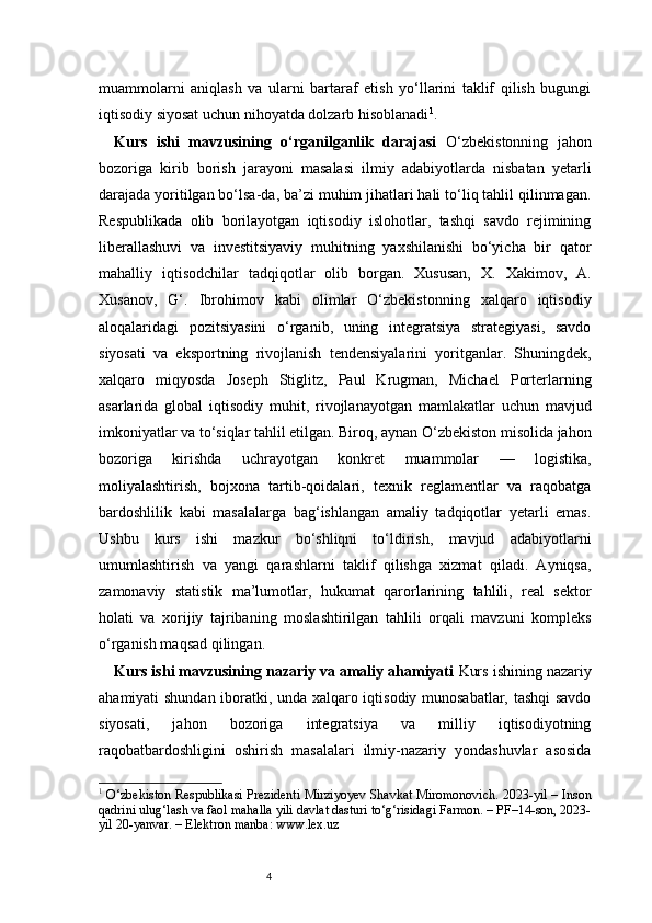 4muammolarni   aniqlash   va   ularni   bartaraf   etish   yo‘llarini   taklif   qilish   bugungi
iqtisodiy siyosat uchun nihoyatda dolzarb hisoblanadi 1
.
Kurs   ishi   mavzusining   o‘rganilganlik   darajasi   O‘zbekistonning   jahon
bozoriga   kirib   borish   jarayoni   masalasi   ilmiy   adabiyotlarda   nisbatan   yetarli
darajada yoritilgan bo‘lsa-da, ba’zi muhim jihatlari hali to‘liq tahlil qilinmagan.
Respublikada   olib   borilayotgan   iqtisodiy   islohotlar,   tashqi   savdo   rejimining
liberallashuvi   va   investitsiyaviy   muhitning   yaxshilanishi   bo‘yicha   bir   qator
mahalliy   iqtisodchilar   tadqiqotlar   olib   borgan.   Xususan,   X.   Xakimov,   A.
Xusanov,   G‘.   Ibrohimov   kabi   olimlar   O‘zbekistonning   xalqaro   iqtisodiy
aloqalaridagi   pozitsiyasini   o‘rganib,   uning   integratsiya   strategiyasi,   savdo
siyosati   va   eksportning   rivojlanish   tendensiyalarini   yoritganlar.   Shuningdek,
xalqaro   miqyosda   Joseph   Stiglitz,   Paul   Krugman,   Michael   Porterlarning
asarlarida   global   iqtisodiy   muhit,   rivojlanayotgan   mamlakatlar   uchun   mavjud
imkoniyatlar va to‘siqlar tahlil etilgan. Biroq, aynan O‘zbekiston misolida jahon
bozoriga   kirishda   uchrayotgan   konkret   muammolar   —   logistika,
moliyalashtirish,   bojxona   tartib-qoidalari,   texnik   reglamentlar   va   raqobatga
bardoshlilik   kabi   masalalarga   bag‘ishlangan   amaliy   tadqiqotlar   yetarli   emas.
Ushbu   kurs   ishi   mazkur   bo‘shliqni   to‘ldirish,   mavjud   adabiyotlarni
umumlashtirish   va   yangi   qarashlarni   taklif   qilishga   xizmat   qiladi.   Ayniqsa,
zamonaviy   statistik   ma’lumotlar,   hukumat   qarorlarining   tahlili,   real   sektor
holati   va   xorijiy   tajribaning   moslashtirilgan   tahlili   orqali   mavzuni   kompleks
o‘rganish maqsad qilingan.
Kurs ishi mavzusining nazariy va amaliy ahamiyati   Kurs ishining nazariy
ahamiyati shundan iboratki, unda xalqaro iqtisodiy munosabatlar, tashqi savdo
siyosati,   jahon   bozoriga   integratsiya   va   milliy   iqtisodiyotning
raqobatbardoshligini   oshirish   masalalari   ilmiy-nazariy   yondashuvlar   asosida
1
  O‘zbekiston Respublikasi Prezidenti Mirziyoyev Shavkat Miromonovich. 2023-yil – Inson
qadrini ulug‘lash va faol mahalla yili davlat dasturi to‘g‘risidagi Farmon. – PF–14-son, 2023-
yil 20-yanvar. – Elektron manba: www.lex.uz 