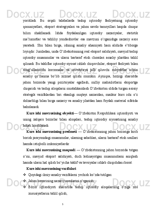 5yoritiladi.   Bu   orqali   talabalarda   tashqi   iqtisodiy   faoliyatning   iqtisodiy
qonuniyatlari,   eksport   strategiyalari   va   jahon   savdo   tamoyillari   haqida   chuqur
bilim   shakllanadi.   Ishda   foydalanilgan   iqtisodiy   nazariyalar,   statistik
ma’lumotlar   va   tahliliy   yondashuvlar   esa   mavzuni   o‘rganishga   nazariy   asos
yaratadi.   Shu   bilan   birga,   ishning   amaliy   ahamiyati   ham   alohida   e’tiborga
loyiqdir. Jumladan, unda O‘zbekistonning real eksport salohiyati, mavjud tashqi
iqtisodiy   muammolar   va   ularni   bartaraf   etish   choralari   amaliy   jihatdan   tahlil
qilinadi. Bu takliflar iqtisodiy siyosat ishlab chiquvchilar, eksport faoliyati bilan
shug‘ullanuvchi   korxonalar   va   investitsiya   jalb   qiluvchi   subyektlar   uchun
amaliy   qo‘llanma   bo‘lib   xizmat   qilishi   mumkin.   Ayniqsa,   hozirgi   sharoitda
jahon   bozorida   yangi   pozitsiyalar   egallash,   milliy   mahsulotlarni   eksportga
chiqarish va tashqi aloqalarni mustahkamlash O‘zbekiston oldida turgan asosiy
strategik   vazifalardan   biri   ekanligi   nuqtayi   nazaridan,   mazkur   kurs   ishi   o‘z
dolzarbligi bilan birga nazariy va amaliy jihatdan ham foydali material sifatida
baholanadi.
Kurs ishi mavzusining obyekti — O‘zbekiston Respublikasi  iqtisodiyoti  va
uning   xalqaro   bozorlar   bilan   aloqalari,   tashqi   iqtisodiy   siyosatining   amaliy
holati hisoblanadi.
Kurs   ishi   mavzusining   predmeti   —   O‘zbekistonning   jahon   bozoriga   kirib
borish jarayonidagi muammolar, ularning sabablari, ularni bartaraf etish usullari
hamda istiqbolli imkoniyatlardir.
Kurs ishi mavzusining maqsadi   — O‘zbekistonning jahon bozorida tutgan
o‘rni,   mavjud   eksport   salohiyati,   duch   kelinayotgan   muammolarni   aniqlash
hamda ularni hal qilish bo‘yicha taklif va tavsiyalar ishlab chiqishdan iborat.
Kurs ishi mavzusining vazifalari
 Quyidagi ilmiy-amaliy vazifalarni yechish ko‘zda tutilgan:
 Jahon bozorining nazariy asoslarini o‘rganish;
 Bozor   iqtisodiyoti   sharoitida   tashqi   iqtisodiy   aloqalarning   o‘ziga   xos
xususiyatlarini tahlil qilish; 