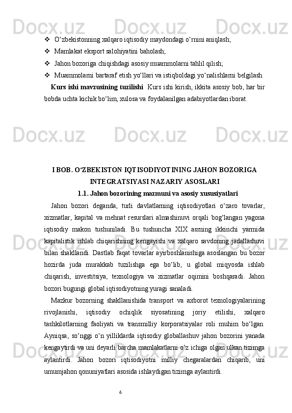 6 O‘zbekistonning xalqaro iqtisodiy maydondagi o‘rnini aniqlash;
 Mamlakat eksport salohiyatini baholash;
 Jahon bozoriga chiqishdagi asosiy muammolarni tahlil qilish;
 Muammolarni bartaraf etish yo‘llari va istiqboldagi yo‘nalishlarni belgilash.
Kurs ishi mavzusining tuzilishi    Kurs ishi kirish, ikkita asosiy bob, har bir
bobda uchta kichik bo‘lim, xulosa va foydalanilgan adabiyotlardan iborat.
I BOB. O ZBEKISTON IQTISODIYOTINING JAHON BOZORIGAʻ
INTEGRATSIYASI NAZARIY ASOSLARI
1.1. Jahon bozorining mazmuni va asosiy xususiyatlari
Jahon   bozori   deganda,   turli   davlatlarning   iqtisodiyotlari   o‘zaro   tovarlar,
xizmatlar,   kapital   va   mehnat   resurslari   almashinuvi   orqali   bog‘langan   yagona
iqtisodiy   makon   tushuniladi.   Bu   tushuncha   XIX   asrning   ikkinchi   yarmida
kapitalistik   ishlab   chiqarishning   kengayishi   va   xalqaro   savdoning   jadallashuvi
bilan  shakllandi.   Dastlab   faqat   tovarlar   ayirboshlanishiga   asoslangan   bu  bozor
hozirda   juda   murakkab   tuzilishga   ega   bo‘lib,   u   global   miqyosda   ishlab
chiqarish,   investitsiya,   texnologiya   va   xizmatlar   oqimini   boshqaradi.   Jahon
bozori bugungi global iqtisodiyotning yuragi sanaladi.
Mazkur   bozorning   shakllanishida   transport   va   axborot   texnologiyalarining
rivojlanishi,   iqtisodiy   ochiqlik   siyosatining   joriy   etilishi,   xalqaro
tashkilotlarning   faoliyati   va   transmilliy   korporatsiyalar   roli   muhim   bo‘lgan.
Ayniqsa,   so‘nggi   o‘n   yilliklarda   iqtisodiy   globallashuv   jahon   bozorini   yanada
kengaytirdi va uni deyarli barcha mamlakatlarni o‘z ichiga olgan ulkan tizimga
aylantirdi.   Jahon   bozori   iqtisodiyotni   milliy   chegaralardan   chiqarib,   uni
umumjahon qonuniyatlari asosida ishlaydigan tizimga aylantirdi. 