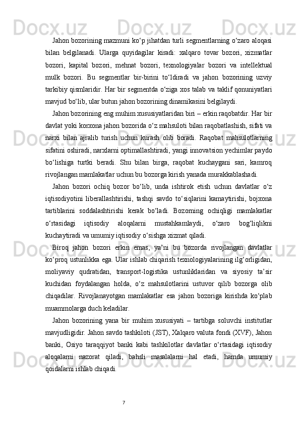 7Jahon bozorining mazmuni ko‘p jihatdan turli segmentlarning o‘zaro aloqasi
bilan   belgilanadi.   Ularga   quyidagilar   kiradi:   xalqaro   tovar   bozori,   xizmatlar
bozori,   kapital   bozori,   mehnat   bozori,   texnologiyalar   bozori   va   intellektual
mulk   bozori.   Bu   segmentlar   bir-birini   to‘ldiradi   va   jahon   bozorining   uzviy
tarkibiy qismlaridir. Har bir segmentda o‘ziga xos talab va taklif qonuniyatlari
mavjud bo‘lib, ular butun jahon bozorining dinamikasini belgilaydi.
Jahon bozorining eng muhim xususiyatlaridan biri – erkin raqobatdir. Har bir
davlat yoki korxona jahon bozorida o‘z mahsuloti bilan raqobatlashish, sifati va
narxi   bilan   ajralib   turish   uchun   kurash   olib   boradi.   Raqobat   mahsulotlarning
sifatini oshiradi, narxlarni optimallashtiradi, yangi innovatsion yechimlar paydo
bo‘lishiga   turtki   beradi.   Shu   bilan   birga,   raqobat   kuchaygani   sari,   kamroq
rivojlangan mamlakatlar uchun bu bozorga kirish yanada murakkablashadi.
Jahon   bozori   ochiq   bozor   bo‘lib,   unda   ishtirok   etish   uchun   davlatlar   o‘z
iqtisodiyotini   liberallashtirishi,   tashqi   savdo   to‘siqlarini   kamaytirishi,   bojxona
tartiblarini   soddalashtirishi   kerak   bo‘ladi.   Bozorning   ochiqligi   mamlakatlar
o‘rtasidagi   iqtisodiy   aloqalarni   mustahkamlaydi,   o‘zaro   bog‘liqlikni
kuchaytiradi va umumiy iqtisodiy o‘sishga xizmat qiladi.
Biroq   jahon   bozori   erkin   emas,   ya’ni   bu   bozorda   rivojlangan   davlatlar
ko‘proq ustunlikka ega. Ular ishlab chiqarish texnologiyalarining ilg‘orligidan,
moliyaviy   qudratidan,   transport-logistika   ustunliklaridan   va   siyosiy   ta’sir
kuchidan   foydalangan   holda,   o‘z   mahsulotlarini   ustuvor   qilib   bozorga   olib
chiqadilar.   Rivojlanayotgan   mamlakatlar   esa   jahon   bozoriga   kirishda   ko‘plab
muammolarga duch keladilar.
Jahon   bozorining   yana   bir   muhim   xususiyati   –   tartibga   soluvchi   institutlar
mavjudligidir. Jahon savdo tashkiloti (JST), Xalqaro valuta fondi (XVF), Jahon
banki,   Osiyo   taraqqiyot   banki   kabi   tashkilotlar   davlatlar   o‘rtasidagi   iqtisodiy
aloqalarni   nazorat   qiladi,   bahsli   masalalarni   hal   etadi,   hamda   umumiy
qoidalarni ishlab chiqadi. 