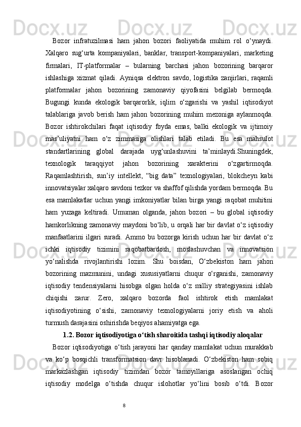 8Bozor   infratuzilmasi   ham   jahon   bozori   faoliyatida   muhim   rol   o‘ynaydi.
Xalqaro   sug‘urta   kompaniyalari,   banklar,   transport-kompaniyalari,   marketing
firmalari,   IT-platformalar   –   bularning   barchasi   jahon   bozorining   barqaror
ishlashiga   xizmat   qiladi.   Ayniqsa   elektron   savdo,   logistika   zanjirlari,   raqamli
platformalar   jahon   bozorining   zamonaviy   qiyofasini   belgilab   bermoqda.
Bugungi   kunda   ekologik   barqarorlik,   iqlim   o‘zgarishi   va   yashil   iqtisodiyot
talablariga   javob   berish   ham   jahon   bozorining   muhim   mezoniga   aylanmoqda.
Bozor   ishtirokchilari   faqat   iqtisodiy   foyda   emas,   balki   ekologik   va   ijtimoiy
mas’uliyatni   ham   o‘z   zimmasiga   olishlari   talab   etiladi.   Bu   esa   mahsulot
standartlarining   global   darajada   uyg‘unlashuvini   ta’minlaydi.Shuningdek,
texnologik   taraqqiyot   jahon   bozorining   xarakterini   o‘zgartirmoqda.
Raqamlashtirish,   sun’iy   intellekt,   “big   data”   texnologiyalari,   blokcheyn   kabi
innovatsiyalar xalqaro savdoni tezkor va shaffof qilishda yordam bermoqda. Bu
esa   mamlakatlar   uchun   yangi   imkoniyatlar   bilan   birga   yangi   raqobat   muhitini
ham   yuzaga   keltiradi.   Umuman   olganda,   jahon   bozori   –   bu   global   iqtisodiy
hamkorlikning zamonaviy maydoni bo‘lib, u orqali har bir davlat o‘z iqtisodiy
manfaatlarini   ilgari   suradi.   Ammo   bu   bozorga   kirish   uchun   har   bir   davlat   o‘z
ichki   iqtisodiy   tizimini   raqobatbardosh,   moslashuvchan   va   innovatsion
yo‘nalishda   rivojlantirishi   lozim.   Shu   boisdan,   O‘zbekiston   ham   jahon
bozorining   mazmunini,   undagi   xususiyatlarni   chuqur   o‘rganishi,   zamonaviy
iqtisodiy   tendensiyalarni   hisobga   olgan   holda   o‘z   milliy   strategiyasini   ishlab
chiqishi   zarur.   Zero,   xalqaro   bozorda   faol   ishtirok   etish   mamlakat
iqtisodiyotining   o‘sishi,   zamonaviy   texnologiyalarni   joriy   etish   va   aholi
turmush darajasini oshirishda beqiyos ahamiyatga ega.
1.2. Bozor iqtisodiyotiga o tish sharoitida tashqi iqtisodiy aloqalarʻ
Bozor   iqtisodiyotiga   o‘tish   jarayoni   har   qanday   mamlakat   uchun   murakkab
va   ko‘p   bosqichli   transformatsion   davr   hisoblanadi.   O‘zbekiston   ham   sobiq
markazlashgan   iqtisodiy   tizimdan   bozor   tamoyillariga   asoslangan   ochiq
iqtisodiy   modelga   o‘tishda   chuqur   islohotlar   yo‘lini   bosib   o‘tdi.   Bozor 