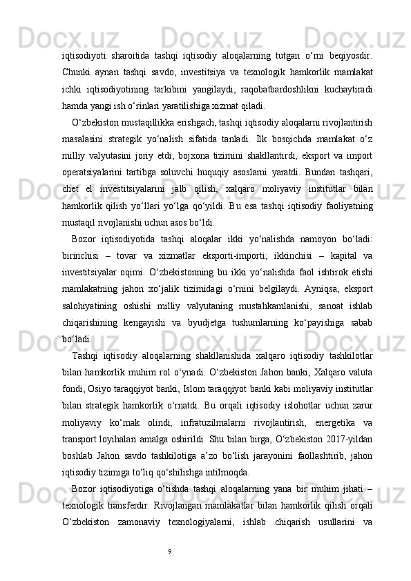 9iqtisodiyoti   sharoitida   tashqi   iqtisodiy   aloqalarning   tutgan   o‘rni   beqiyosdir.
Chunki   aynan   tashqi   savdo,   investitsiya   va   texnologik   hamkorlik   mamlakat
ichki   iqtisodiyotining   tarkibini   yangilaydi,   raqobatbardoshlikni   kuchaytiradi
hamda yangi ish o‘rinlari yaratilishiga xizmat qiladi.
O‘zbekiston mustaqillikka erishgach, tashqi iqtisodiy aloqalarni rivojlantirish
masalasini   strategik   yo‘nalish   sifatida   tanladi.   Ilk   bosqichda   mamlakat   o‘z
milliy   valyutasini   joriy   etdi,   bojxona   tizimini   shakllantirdi,   eksport   va   import
operatsiyalarini   tartibga   soluvchi   huquqiy   asoslarni   yaratdi.   Bundan   tashqari,
chet   el   investitsiyalarini   jalb   qilish,   xalqaro   moliyaviy   institutlar   bilan
hamkorlik   qilish   yo‘llari   yo‘lga   qo‘yildi.   Bu   esa   tashqi   iqtisodiy   faoliyatning
mustaqil rivojlanishi uchun asos bo‘ldi.
Bozor   iqtisodiyotida   tashqi   aloqalar   ikki   yo‘nalishda   namoyon   bo‘ladi:
birinchisi   –   tovar   va   xizmatlar   eksporti-importi;   ikkinchisi   –   kapital   va
investitsiyalar   oqimi.   O‘zbekistonning   bu   ikki   yo‘nalishda   faol   ishtirok   etishi
mamlakatning   jahon   xo‘jalik   tizimidagi   o‘rnini   belgilaydi.   Ayniqsa,   eksport
salohiyatining   oshishi   milliy   valyutaning   mustahkamlanishi,   sanoat   ishlab
chiqarishining   kengayishi   va   byudjetga   tushumlarning   ko‘payishiga   sabab
bo‘ladi.
Tashqi   iqtisodiy   aloqalarning   shakllanishida   xalqaro   iqtisodiy   tashkilotlar
bilan   hamkorlik   muhim   rol   o‘ynadi.   O‘zbekiston   Jahon   banki,   Xalqaro   valuta
fondi, Osiyo taraqqiyot banki, Islom taraqqiyot banki kabi moliyaviy institutlar
bilan   strategik   hamkorlik   o‘rnatdi.   Bu   orqali   iqtisodiy   islohotlar   uchun   zarur
moliyaviy   ko‘mak   olindi,   infratuzilmalarni   rivojlantirish,   energetika   va
transport loyihalari amalga oshirildi. Shu bilan birga, O‘zbekiston 2017-yildan
boshlab   Jahon   savdo   tashkilotiga   a’zo   bo‘lish   jarayonini   faollashtirib,   jahon
iqtisodiy tizimiga to‘liq qo‘shilishga intilmoqda.
Bozor   iqtisodiyotiga   o‘tishda   tashqi   aloqalarning   yana   bir   muhim   jihati   –
texnologik   transferdir.   Rivojlangan   mamlakatlar   bilan   hamkorlik   qilish   orqali
O‘zbekiston   zamonaviy   texnologiyalarni,   ishlab   chiqarish   usullarini   va 