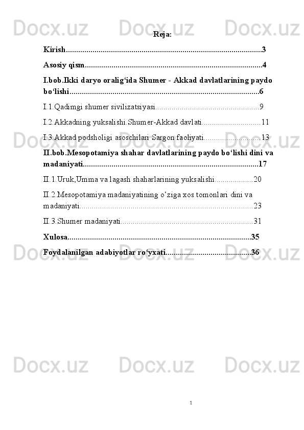 Reja:
Kirish................................................................................................3
Asosiy qism.......................................................................................4
I.bob.Ikki daryo oralig‘ida Shumer - Akkad davlatlarining paydo 
bo‘lishi.............................................................................................6
I.1.Qadimgi shumer sivilizatsiyasi...................................................9
I.2.Akkadning yuksalishi.Shumer-Akkad davlati.............................11
I.3.Akkad podsholigi asoschilari Sargon faoliyati............................13
II.bob.Mesopotamiya shahar davlatlarining paydo bo‘lishi dini va 
madaniyati......................................................................................17
II.1.Uruk,Umma va lagash shaharlarining yuksalishi...................20
II.2.Mesopotamiya madaniyatining o‘ziga xos tomonlari dini va 
madaniyati.....................................................................................23
II.3.Shumer madaniyati.................................................................31
Xulosa..........................................................................................35
Foydalanilgan adabiyotlar ro‘yxati..........................................36
1 
