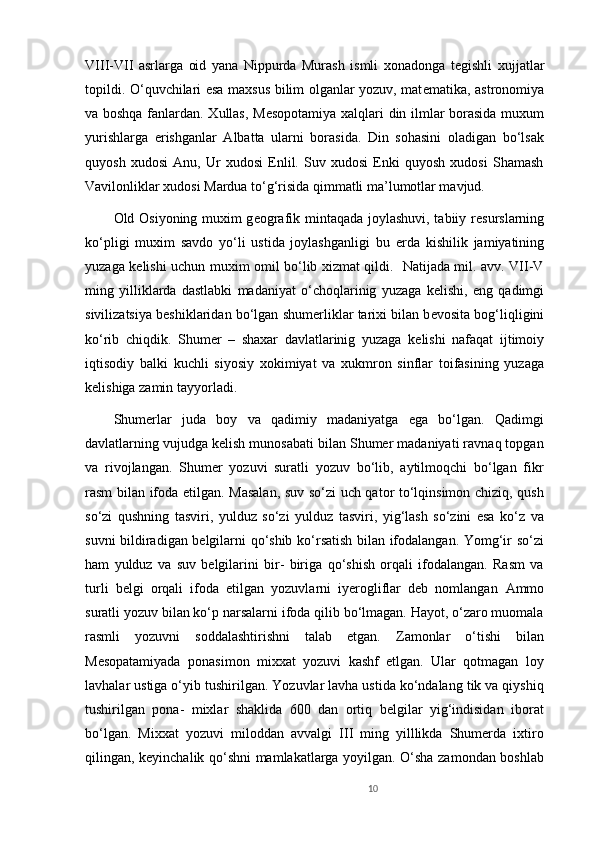 VIII-VII   asrlarga   oid   yana   Nippurda   Murash   ismli   xonadonga   t е gishli   xujjatlar
topildi. O‘quvchilari esa maxsus bilim olganlar yozuv, mat е matika, astronomiya
va boshqa fanlardan. Xullas, M е sopotamiya xalqlari din ilmlar borasida muxum
yurishlarga   erishganlar   Albatta   ularni   borasida.   Din   sohasini   oladigan   bo‘lsak
quyosh   xudosi   Anu,   Ur   xudosi   Enlil.   Suv   xudosi   Enki   quyosh   xudosi   Shamash
Vavilonliklar xudosi Mardua to‘g‘risida qimmatli ma’lumotlar mavjud.
Old Osiyoning muxim g е ografik mintaqada joylashuvi, tabiiy r е surslarning
ko‘pligi   muxim   savdo   yo‘li   ustida   joylashganligi   bu   е rda   kishilik   jamiyatining
yuzaga k е lishi uchun muxim omil bo‘lib xizmat qildi.   Natijada mil. avv. VII-V
ming   yilliklarda   dastlabki   madaniyat   o‘choqlarinig   yuzaga   k е lishi,   eng   qadimgi
sivilizatsiya b е shiklaridan bo‘lgan shum е rliklar tarixi bilan b е vosita bog‘liqligini
ko‘rib   chiqdik.   Shum е r   –   shaxar   davlatlarinig   yuzaga   k е lishi   nafaqat   ijtimoiy
iqtisodiy   balki   kuchli   siyosiy   xokimiyat   va   xukmron   sinflar   toifasining   yuzaga
k е lishiga zamin tayyorladi. 
Shumerlar   juda   boy   va   qadimiy   madaniyatga   ega   bo‘lgan.   Qadimgi
davlatlarning vujudga kelish munosabati bilan Shumer madaniyati ravnaq topgan
va   rivojlangan.   Shumer   yozuvi   suratli   yozuv   bo‘lib,   aytilmoqchi   bo‘lgan   fikr
rasm bilan ifoda etilgan. Masalan, suv so‘zi uch qator to‘lqinsimon chiziq, qush
so‘zi   qushning   tasviri,   yulduz   so‘zi   yulduz   tasviri,   yig‘lash   so‘zini   esa   ko‘z   va
suvni bildiradigan belgilarni qo‘shib ko‘rsatish bilan ifodalangan. Yomg‘ir so‘zi
ham   yulduz   va   suv   belgilarini   bir-   biriga   qo‘shish   orqali   ifodalangan.   Rasm   va
turli   belgi   orqali   ifoda   etilgan   yozuvlarni   iyerogliflar   deb   nomlangan   Ammo
suratli yozuv bilan ko‘p narsalarni ifoda qilib bo‘lmagan. Hayot, o‘zaro muomala
rasmli   yozuvni   soddalashtirishni   talab   etgan.   Zamonlar   o‘tishi   bilan
Mesopatamiyada   ponasimon   mixxat   yozuvi   kashf   etlgan.   Ular   qotmagan   loy
lavhalar ustiga o‘yib tushirilgan. Yozuvlar lavha ustida ko‘ndalang tik va qiyshiq
tushirilgan   pona-   mixlar   shaklida   600   dan   ortiq   belgilar   yig‘indisidan   iborat
bo‘lgan.   Mixxat   yozuvi   miloddan   avvalgi   III   ming   yilllikda   Shumerda   ixtiro
qilingan, keyinchalik qo‘shni mamlakatlarga yoyilgan. O‘sha zamondan boshlab
10 