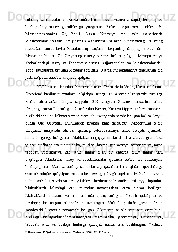 ruhoniy   va   mirzolar   voqea   va   hodisalarni   mixxat   yozuvida   sopol,   teri,   loy   va
boshqa   buyumlarning   sathlariga   yozganlar.   Bular   o‘ziga   xos   kitoblar   edi.
Mesopatamiyaning   Ur,   Bobil,   Ashur,   Nineviya   kabi   ko‘p   shaharlarida
kutubxonalar   bo‘lgan.   Bu   jihatdan   Ashshurbanipalning   Nineviyadagi   30   ming
nusxadan   iborat   lavha   kitoblarining   saqlanib   kelganligi   diqqatga   sazovordir.
Mixxatlar   butun   Old   Osiyoning   asosiy   yozuvi   bo‘lib   qolgan.   Mesopatamiya
shaharlaridagi   saroy   va   ibodatxonalarning   hujjatxonalari   va   kutubxonalaridan
sopol   lavhalarga   bitilgan   kitoblar   topilgan.   Ularda   mesopatamiya   xalqlariga   oid
juda ko‘p malumotlar saqlanib qolgan. 5
    XVII   asrdan   boshlab   Yevropa   olmlari   Petro   della   Valle,   Karsten   Nubur,
Gretefend   kabilar   mixxatlarni   o‘qishga   uringanlar.   Ammo   ular   yaxshi   natijaga
erisha   olmaganlar.   Ingliz   sayyohi   G.Roulingson   Shumer   mixxatini   o‘qib
chiqishga muvaffaq bo‘lgan. Olimlardan Norris, Xins va Oppertlar ham mixxatni
o‘qib chiqqanlar. Mixxat yozuvi avval shumeriylarda paydo bo‘lgan bo‘lsa, keyin
butun   Old   Osiyoga,   shuningdek   Eronga   ham   tarqalgan.   Mixxatning   o‘qib
chiqilishi   natijasida   olimlar   qadimgi   Mesopatamiya   tarixi   haqida   qimmatli
manbalarga ega bo’lganlar. Maktablarning quyi sinflarida til, adabiyot, gramatika
yuqori sinflarda esa matematika, musiqa, huquq, geometriya, astronomiya, tarix,
tabobat,   veterinariya   kabi   aniq   fanlar   bilan   bir   qatorda   diniy   fanlar   ham
o‘qitilgan.   Maktablar   saroy   va   ibodatxonalar   qoshida   bo’lib   uni   ruhoniylar
boshqarganlar. Mari  va boshqa  shaharlardagi  qazishmalar  vaqtida o‘quvchilarga
mos o‘rindiqlar qo‘yilgan maktab binosining qoldig‘i topilgan. Maktablar davlat
uchun xo‘jalik, savdo va harbiy ishlarni boshqaruvchi xodimlarni tayyorlaganlar.
Maktablarda   Misrdagi   kabi   mirzolar   tayyorlashga   katta   e’tibor   berilgan.
Maktablarda   intizom   va   nazorat   juda   qattiq   bo‘lgan.   Yetarli   qobilyatli   va
tirishqoq   bo‘lmagan   o‘quvchilar   jazolangan.   Maktab   qoshida   ,,xivich   bilan
savalovchi’’   maxsus   nazoratchi   bo‘lgan.   O‘qituvchilar   o‘quvchilarni   qunt   bilan
o‘qishga   undaganlar.Mesopatamiyada   matematika,   geometriya,   astronomiya,
tabobat,   tarix   va   boshqa   fanlarga   qiziqish   ancha   erta   boshlangan.   Yerlarni
5 8
  Boynazarov.F-Qadimgi dunyo tarixi. Toshkent.: 2006, 98- 120 betlar 
11 