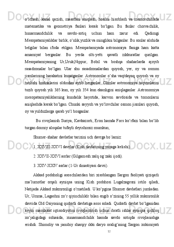 o‘lchash,   kanal   qazish,   masofani   aniqlash,   hosilni   hisoblash   va   memorchilikda
matematika   va   geometriya   fanlari   kerak   bo‘lgan.   Bu   fanlar   chorvachilik,
hunarmandchilik   va   savdo-sotiq   uchun   ham   zarur   edi.   Qadimgi
Mesopatamiyaliklar birlik, o‘nlik,yuzlik va minglikni bilganlar. Bu sonlar alohida
belgilar   bilan   ifoda   etilgan.   Mesopatamiyada   astronomiya   faniga   ham   katta
amamiyat   berganlar.   Bu   yerda   olti-yetti   qavatli   zikkuratlar   qurilgan.
Mesopatamiyaning   Ur,Uruk,Nippur,   Bobil   va   boshqa   shaharlarda   ajoyib
rasadxonalar   bo‘lgan.   Ular   shu   rasadxonalardan   quyosh,   yer,   oy   va   osmon
jismlarining harakatini  kuzatganlar.  Astronomlar  o‘sha  vaqtdayoq  quyosh  va oy
tutilishi   hodisalarini   oldindan   aytib   berganlar.   Olimlar   astronomiya   taqvimlarini
tuzib quyosh yili 365 kun, oy yili 354 kun ekanligini aniqlaganlar. Astronomiya
mesopatamiyaliklarning   kundalik   hayotida,   karvon   savdosida   va   tomonlarni
aniqlashda kerak bo’lgan. Chunki sayyoh va yo‘lovchilar osmon jismlari quyosh,
oy va yulduzlarga qarab yo‘l bosganlar. 
   Bu rivojlanish Suriya, Kavkazorti, Eron hamda Fors ko‘rfazi  bilan bo‘lib
turgan doimiy aloqalar tufayli dеyishimiz mumkun;
Shum е r-shahar davlatlar tarixini uch davrga bo`lamiz:
1. XXVIII-XXVI davrlar (Kish davlatining yuzaga k е lishi).
2. XXVII-XXVI asrlar (Gilgam е sh xalq og`zaki ijodi).
3. XXV-XXIV asrlar (1-Ur dinastiyasi davri).
Akkad podsholigi  asoschilaridan  biri  xisoblangan Sargon faoliyati  qiziqarli
ma’lumotl а r   orqali   ayniqsa   uning   Kish   podshosi   Lugalzag е sni   istilo   qiladi,
Natijada Akkad xukmronligi o‘rnatiladi. U ko‘pgina Shum е r davlatlari jumladan.
Ur, Umma, Lagashni zo‘r qiyinchiliklr bilan  е ngib o‘zining 55 yillik xukmronlik
davrida Old Osiyoning qudratli davlatiga asos soladi. Qudratli davlat bo‘lganidan
keyin   mamlakat   iqtisodiyotini   rivojlantirish   uchun   ibratli   ishlar   ayniqsa   qishloq
xo‘jaligidagi   sohasida,   xunarmandchilik   hamda   savdo   sotiqda   rivojlanishga
erishdi.   Shimoliy   va   janubiy   sharqiy   ikki   daryo   oralig‘ining   Sargon   xokimiyati
12 