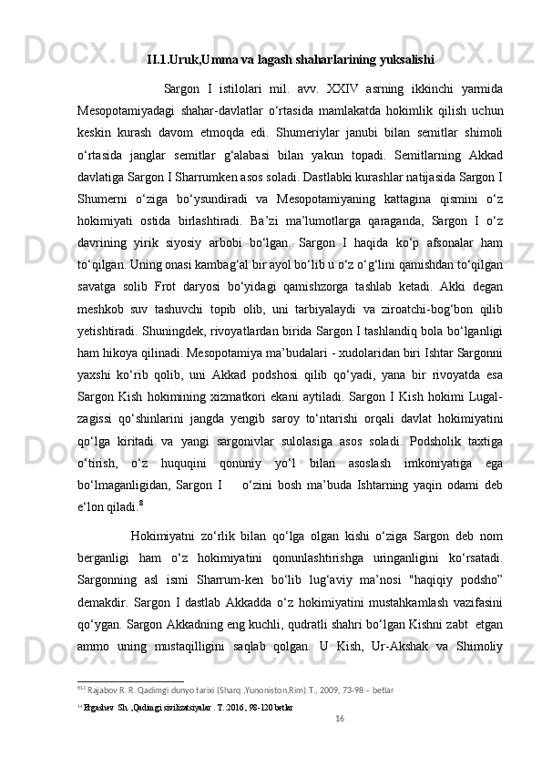 II.1.Uruk,Umma va lagash shaharlarining yuksalishi
                      Sargon   I   istilolari   mil.   avv.   XXIV   asrning   ikkinchi   yarmida
Mesopotamiyadagi   shahar-davlatlar   o‘rtasida   mamlakatda   hokimlik   qilish   uchun
keskin   kurash   davom   etmoqda   edi.   Shumeriylar   janubi   bilan   semitlar   shimoli
o‘rtasida   janglar   semitlar   g‘alabasi   bilan   yakun   topadi.   Semitlarning   Akkad
davlatiga Sargon I Sharrumken asos soladi. Dastlabki kurashlar natijasida Sargon I
Shumerni   o‘ziga   bo‘ysundiradi   va   Mesopotamiyaning   kattagina   qismini   o‘z
hokimiyati   ostida   birlashtiradi.   Ba’zi   ma’lumotlarga   qaraganda,   Sargon   I   o‘z
davrining   yirik   siyosiy   arbobi   bo‘lgan.   Sargon   I   haqida   ko‘p   afsonalar   ham
to‘qilgan. Uning onasi kambag‘al bir ayol bo‘lib u o‘z o‘g‘lini qamishdan to‘qilgan
savatga   solib   Frot   daryosi   bo‘yidagi   qamishzorga   tashlab   ketadi.   Akki   degan
meshkob   suv   tashuvchi   topib   olib,   uni   tarbiyalaydi   va   ziroatchi-bog‘bon   qilib
yetishtiradi. Shuningdek, rivoyatlardan birida Sargon I tashlandiq bola bo‘lganligi
ham hikoya qilinadi. Mesopotamiya ma’budalari - xudolaridan biri Ishtar Sargonni
yaxshi   kо‘rib   qolib,   uni   Akkad   podshosi   qilib   qo‘yadi,   yana   bir   rivoyatda   esa
Sargon   Kish   hokimining   xizmatkori   ekani   aytiladi.   Sargon   I   Kish   hokimi   Lugal-
zagissi   qo‘shinlarini   jangda   yengib   saroy   to‘ntarishi   orqali   davlat   hokimiyatini
qo‘lga   kiritadi   va   yangi   sargonivlar   sulolasiga   asos   soladi.   Podsholik   taxtiga
o‘tirish,   o‘z   huquqini   qonuniy   yo‘l   bilan   asoslash   imkoniyatiga   ega
bo‘lmaganligidan,   Sargon   I         o‘zini   bosh   ma’buda   Ishtarning   yaqin   odami   deb
e‘lon qiladi. 8
                  Hokimiyatni   zo‘rlik   bilan   qo‘lga   olgan   kishi   o‘ziga   Sargon   deb   nom
berganligi   ham   o‘z   hokimiyatini   qonunlashtirishga   uringanligini   ko‘rsatadi.
Sargonning   asl   ismi   Sharrum-ken   bo‘lib   lug‘aviy   ma’nosi   "haqiqiy   podsho”
demakdir.   Sargon   I   dastlab   Akkadda   o‘z   hokimiyatini   mustahkamlash   vazifasini
qo‘ygan. Sargon Akkadning eng kuchli, qudratli shahri bo‘lgan Kishni zabt  etgan
ammo   uning   mustaqilligini   saqlab   qolgan.   U   Kish,   Ur-Akshak   va   Shimoliy
8 13
 Rajabov R. R. Qadimgi dunyo tarixi (Sharq ,Yunoniston,Rim).T., 2009, 73-98 – betlar 
14 
Ergashev   Sh. , Qadimgi sivilizatsiyalar  . T.: 2016  , 98-120 betlar          
16 