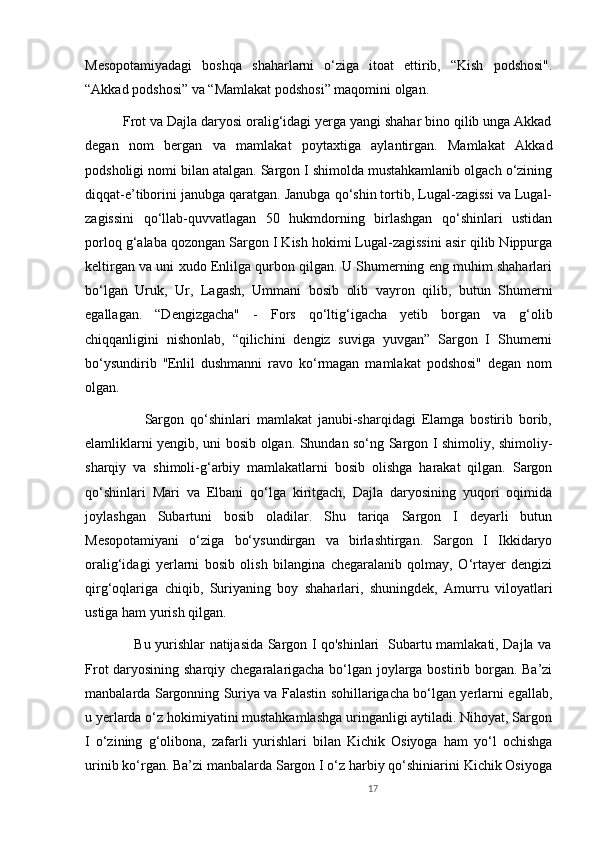 Mesopotamiyadagi   boshqa   shaharlarni   o‘ziga   itoat   ettirib,   “Kish   podshosi".
“Akkad podshosi” va “Mamlakat podshosi” maqomini olgan. 
          Frot va Dajla daryosi oralig‘idagi yerga yangi shahar bino qilib unga Akkad
degan   nom   bergan   va   mamlakat   poytaxtiga   aylantirgan.   Mamlakat   Akkad
podsholigi nomi bilan atalgan. Sargon I shimolda mustahkamlanib olgach o‘zining
diqqat-e’tiborini janubga qaratgan. Janubga qo‘shin tortib, Lugal-zagissi va Lugal-
zagissini   qo‘llab-quvvatlagan   50   hukmdorning   birlashgan   qo‘shinlari   ustidan
porloq g‘alaba qozongan Sargon I Kish hokimi Lugal-zagissini asir qilib Nippurga
keltirgan va uni xudo Enlilga qurbon qilgan. U Shumerning eng muhim shaharlari
bo‘lgan   Uruk,   Ur,   Lagash,   Ummani   bosib   olib   vayron   qilib,   butun   Shumerni
egallagan.   “Dengizgacha"   -   Fors   qo‘ltig‘igacha   yetib   borgan   va   g‘olib
chiqqanligini   nishonlab,   “qilichini   dengiz   suviga   yuvgan”   Sargon   I   Shumerni
bo‘ysundirib   ''Enlil   dushmanni   ravo   ko‘rmagan   mamlakat   podshosi"   degan   nom
olgan. 
                    Sargon   qo‘shinlari   mamlakat   janubi-sharqidagi   Elamga   bostirib   borib,
elamliklarni yengib, uni bosib olgan. Shundan so‘ng Sargon I shimoliy, shimoliy-
sharqiy   va   shimoli-g‘arbiy   mamlakatlarni   bosib   olishga   harakat   qilgan.   Sargon
qo‘shinlari   Mari   va   Elbani   qo‘lga   kiritgach,   Dajla   daryosining   yuqori   oqimida
joylashgan   Subartuni   bosib   oladilar.   Shu   tariqa   Sargon   I   deyarli   butun
Mesopotamiyani   o‘ziga   bo‘ysundirgan   va   birlashtirgan.   Sargon   I   Ikkidaryo
oralig‘idagi   yerlarni   bosib   olish   bilangina   chegaralanib   qolmay,   O‘rtayer   dengizi
qirg‘oqlariga   chiqib,   Suriyaning   boy   shaharlari,   shuningdek,   Amurru   viloyatlari
ustiga ham yurish qilgan.
                     Bu yurishlar natijasida Sargon I qo'shinlari   Subartu mamlakati, Dajla va
Frot daryosining sharqiy chegaralarigacha bo‘lgan joylarga bostirib borgan. Ba’zi
manbalarda Sargonning Suriya va Falastin sohillarigacha bo‘lgan yerlarni egallab,
u yerlarda o‘z hokimiyatini mustahkamlashga uringanligi aytiladi. Nihoyat, Sargon
I   o‘zining   g‘olibona,   zafarli   yurishlari   bilan   Kichik   Osiyoga   ham   yo‘l   ochishga
urinib ko‘rgan. Ba’zi manbalarda Sargon I o‘z harbiy qo‘shiniarini Kichik Osiyoga
17 