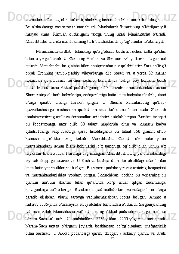 xizmatkorlar” qo‘zg‘olon ko‘tarib, shohning tosh muhri bilan uni urib o‘ldirganlar.
Bu o‘sha davrga xos saroy to‘ntarishi edi. Manbalarda Rimushning o‘ldirilgan yili
mavjud   emas.   Rimush   o‘ldirilgach   taxtga   uning   ukasi   Manishtushu   o‘tiradi.
Manishtushu davrida mamlakatning turli burchaklarida qo‘zg‘olonlar to‘xtamaydi. 
              Manishtushu  dastlab       Elamdagi  qo‘zg‘olonni   bostirish   uchun  katta  qo‘shin
bilan   u   yerga   boradi.   U   Elamning   Anshan   va   Shirixum   viloyatlarini   o‘ziga   itoat
ettiradi. Manishtishu bu g‘alaba bilan qoniqmasdan o‘z qo‘shinlarini Fors qo‘ltig‘i
orqali   Eronning   janubi-g‘arbiy   viloyatlariga   olib   boradi   va   u   yerda   32   shahar
hokimlari   qo‘shinlarini   tor-mor   keltirib,   kumush   va   toshga   boy   konlarni   bosib
oladi.   Manishtushu   Akkad   podsholigining   ichki   ahvolini   mustahkamlash   uchun
Shumerning e’tiborli kohinlariga, zodagonlariga katta-katta hadyalar ulashib, ulami
o‘ziga   qaratib   olishga   harakat   qilgan.   U   Shumer   kohinlarining   qo‘llab-
quvvatlashishiga   erishish   maqsadida   maxsus   ko‘rsatma   bilan   xudo   Shamash
ibodatxonasining mulk va daromadlari miqdorini aniqlab bergan. Bundan tashqari
bu   ibodatxonaga   nazr   qilib   30   talant   miqdorida   oltin   va   kumush   hadya
qiladi.Hozirgi   vaqt   hisobiga   qarab   hisoblaganda   bir   talant   150   gramm   oltin-
kumush   og‘irlikka   teng   keladi.   Manishtushu   Elamda   o‘z   hokimiyatini
mustahkamlash   uchun   Elam   kohinlarini   o‘z   tomoniga   og‘dirib   olish   uchun   o‘z
haykalini   Elam   xudosi   Narutiga   bag‘ishlagan.   Manishtushuning   yer   masalasidagi
siyosati   diqqatga   sazovordir.   U   Kish   va   boshqa   shaharlar   atrofidagi   odamlardan
katta-katta yer-mulklar sotib olgan. Bu siyosat podsho yer zaxirasining kengayishi
va   mustahkamlanishiga   yordam   bergan.   Ikkinchidan,   podsho   bu   yerlarning   bir
qismini   ma’lum   shartlar   bilan   qo‘shinda   ko‘p   ishlar   qilgan   xodimlarga,
zodagonlarga bo‘lib bergan. Bundan maqsad mulkdorlarni va zodagonlarni o‘ziga
qaratib   olishdan,   ularni   saroyga   yaqinlashtirishdan   iborat   bo‘lgan.   Ammo   u
mil.avv.2236-yilda o‘zsaroyida suiqasdchilar tomonidan o‘ldirildi. Sargoniylarning
uchinchi   vakili   Manishtushu   vafotidan   so‘ng   Akkad   podsholigi   taxtiga   mashhur
Naram-Suen   o‘tiradi.   U   podsholikni   2236-yildan   2200-yilgacha   boshqaradi.
Naram-Suen   taxtga   o‘tirgach   joylarda   boshlangan   qo‘zg‘olonlarni   shafqatsizlik
bilan   bostiradi.   U   Akkad   podshosiga   qarshi   chiqqan   9   askariy   qismni   va   Uruk,
19 