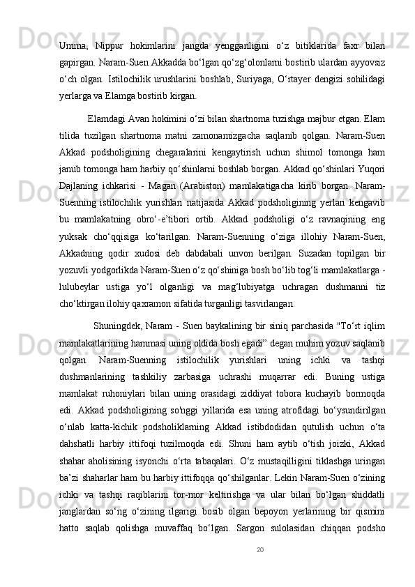 Umma,   Nippur   hokimlarini   jangda   yengganligini   o‘z   bitiklarida   faxr   bilan
gapirgan. Naram-Suen Akkadda bo‘lgan qo‘zg‘olonlarni bostirib ulardan ayyovsiz
o‘ch   olgan.   Istilochilik   urushlarini   boshlab,   Suriyaga,   O‘rtayer   dengizi   sohilidagi
yerlarga va Elamga bostirib kirgan. 
           Elamdagi Avan hokimini o‘zi bilan shartnoma tuzishga majbur etgan. Elam
tilida   tuzilgan   shartnoma   matni   zamonamizgacha   saqlanib   qolgan.   Naram-Suen
Akkad   podsholigining   chegaralarini   kengaytirish   uchun   shimol   tomonga   ham
janub tomonga ham harbiy qo‘shinlarni boshlab borgan. Akkad qo‘shinlari Yuqori
Dajlaning   ichkarisi   -   Magan   (Arabiston)   mamlakatigacha   kirib   borgan.   Naram-
Suenning   istilochilik   yurishlari   natijasida   Akkad   podsholigining   yerlari   kengavib
bu   mamlakatning   obro‘-e’tibori   ortib.   Akkad   podsholigi   o‘z   ravnaqining   eng
yuksak   cho‘qqisiga   ko‘tarilgan.   Naram-Suenning   o‘ziga   illohiy   Naram-Suen,
Akkadning   qodir   xudosi   deb   dabdabali   unvon   berilgan.   Suzadan   topilgan   bir
yozuvli yodgorlikda Naram-Suen o‘z qo‘shiniga bosh bo‘lib tog‘li mamlakatlarga -
lulubeylar   ustiga   yo‘l   olganligi   va   mag‘lubiyatga   uchragan   dushmanni   tiz
cho‘ktirgan ilohiy qaxramon sifatida turganligi tasvirlangan. 
                   Shuningdek, Naram  - Suen baykalining bir  siniq parchasida  "To‘rt  iqlim
mamlakatlarining hammasi uning oldida bosh egadi” degan muhim yozuv saqlanib
qolgan.   Naram-Suenning   istilochilik   yurishlari   uning   ichki   va   tashqi
dushmanlarining   tashkiliy   zarbasiga   uchrashi   muqarrar   edi.   Buning   ustiga
mamlakat   ruhoniylari   bilan   uning   orasidagi   ziddiyat   tobora   kuchayib   bormoqda
edi.   Akkad   podsholigining   so'nggi   yillarida   esa   uning   atrofidagi   bo‘ysundirilgan
o‘nlab   katta-kichik   podsholiklarning   Akkad   istibdodidan   qutulish   uchun   o‘ta
dahshatli   harbiy   ittifoqi   tuzilmoqda   edi.   Shuni   ham   aytib   o‘tish   joizki,   Akkad
shahar   aholisining   isyonchi   o‘rta   tabaqalari.   O‘z   mustaqilligini   tiklashga   uringan
ba’zi shaharlar ham bu harbiy ittifoqqa qo‘shilganlar. Lekin Naram-Suen o‘zining
ichki   va   tashqi   raqiblarini   tor-mor   keltirishga   va   ular   bilan   bo‘lgan   shiddatli
janglardan   so‘ng   o‘zining   ilgarigi   bosib   olgan   bepoyon   yerlarining   bir   qismini
hatto   saqlab   qolishga   muvaffaq   bo‘lgan.   Sargon   sulolasidan   chiqqan   podsho
20 