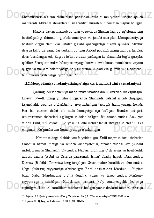 Sharkalisharri   o‘zidan   oldin   olgan   podsholar   istilo   qilgan   yerlarni   saqlab   qolish
maqsadida Akkad dushmanlari bilan shiddatli kurash olib borishga majbur bo‘lgan.
                   Mazkur davrga mansub bo‘lgan yozuvlarda Shumerdagi qo‘zg‘olonlarning
bostirilganligi   shimoli   –   g‘arbda   amoriylar   va   janubi-sharqdan   Mesopotamiyaga
bostirib   kirgan   elamliklar   ustidan   g‘alaba   qozonganligi   hikoya   qilinadi.   Mazkur
davrga kelib bir zamonlar qudratli bo‘lgan Akkad podsholigining inqiroz, halokat
davri boshlangan edi. Zagros to‘lari orasida yashagan ko‘chmanchi tog‘li guteylar
qabilasi Sharq tomondan Mesopotamiyaga bostirib kirib butun mamlakatni vayron
qilgan   va   uni   o‘z   hokimiyatiga   bo‘ysundirgan.   Akkad   esa   guteylarning   dahshatli
hujumlarini qaytarishga ojiz qolgan 10
II.2.Mesopotamiya madaniyatining o‘ziga xos tomonlari dini va madaniyati
           Qadimgi Mesopotamiya mafkuraviy hayotida din hukmron o‘rin egallagan.
Er.avv.   IV—III   ming   yilliklar   chegarasida   Shumerda   batafsil   ishlab   chiqilgan,
keyinchalik   Bobilda   o‘zlashtirilib,   rivojlantirilgan   teologik   tizim   yuzaga   keladi.
Har   bir   shumer   shahri   o‘z   xudo   homiysiga   ega   bo‘lgan.   Bundan   tashqari,
umumshumer   shaharlari   sig‘ingan   xudolar   bo‘lgan.   Bu   osmon   xudosi   Anu,   yer
xudosi   Enlil,   suv   xudosi   Enki   yoki   Ea   kabi   ilohlar   tabiat   stixiyasi   kuchlarini   aks
ettiganlar. Ko‘pincha ular koinot jismiga o‘xshatilgan. 
                       Har bir xudoga alohida vazifa yuklatilgan. Enlil taqdir xudosi, shaharlar
asoschisi   hamda   motiga   va   omoch   kashfiyotchisi,   quyosh   xudosi   Utu   (Akkad
mifologiyasida   Shamash),   Oy   xudosi   Ninnar,   Enlilning   o‘gli   sevgi   va   hosildorlik
xudosi   Innana   (Bobil   va   Osuriya   panteonida   Ishtar)   abadiy   hayot,   tabiat   xudosi
Dumuzi (Bobilda-Tammuz) keng tarqalgan. Urush xudosi kasallik va olim xudosi
Negal   (Marsen)   sayyorasiga   o‘xshatilgan.   Bobil   bosh   xudosi   Marduk   —   Yupiter
bilan   Nabu   (Mardukning   o‘g‘li)   donolik,   yozuv   va   hisob   xudosi   Merkuriy
sayyorasiga   o‘xshatilgan.   Xudolardan   tashqari,   ko‘p   sonli   ezgulik   devlariga
siginilgan. Turli xil kasalliklar sababchisi bo‘lgan yovuz devlarni rahmdil qilishga
10 17
  Rajabov. R.R. Qadimgi dunyo tarixi.  (Sharq, Yunoniston , Rim ) T.,  “ Fan va texnologiya “  2009, 73-98 bet lar  
1 8
    Ergashev  Sh.   Qadimgi sivilizatsiyalar  ,  T . 2016    ,  98-120 betlar         
21 