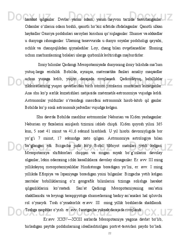 harakat   qilganlar.   Devlar   yarim   odam,   yarim   hayvon   tarzida   tasvirlanganlar.
Odamlar o‘zlarini odam boshli, qanotli ho‘kiz sifatida ifodalaganlar. Qanotli ulkan
haykallar Osuriya podsholari saroylari kirishini qo‘riqlaganlar. Shumer va akkadlar
u dunyoga ishonganlar. Ularning tasavvurida u dunyo soyalar  podsholigi qaysiki,
ochlik   va   chanqoqlikdan   qiynaladilar.   Loy,   chang   bilan   ovqatlanadilar.   Shuning
uchun marhumlaming bolalari ularga qurbonlik keltirishga majburdirlar.
            Ilmiy bilimlar Qadimgi Mesopotamiyada dunyoning ilmiy bilishda ma’lum
yutuq-larga   erishildi.   Bobilda,   ayniqsa,   matematika   fanlari   amaliy   maqsadlar
uchun   yuzaga   kelib,   yuqori   darajada   rivojlanadi.   Qadimdayoq,   bobilliklar
zikkuratlaming yuqori qavatlaridan turib osmon jismlarini muntazam kuzatganlar.
Ana  shu  ko‘p  asrlik kuzatishlari   natijasida  matematik-astronomiya vujudga  keldi.
Astronomlar   yulduzlar   o‘rtasidagi   masofani   astronomik   hisob-kitob   qil   ganlar.
Bobilda ko‘p sonli astronomik jadvallar vujudga kelgan.
               Shu davrda  Bobilda mashhur  astronomlar  Naburian va Kiden yashaganlar.
Naburian   oy   fazalarini   aniqlash   tizimini   ishlab   chiqdi.   Kiden   quyosh   yilini   365
kun,   5   soat   41   minut   va   41,6   sekund   hisobladi.   U   yil   hisobi   davomiyligida   bor
yo‘g‘i   7   minut,   17   sekundga   xato   qilgan.   Astronomiya   astrologiya   bilan
bo‘glangan   edi.   Bizgacha   juda   ko‘p   Bobil   tibbiyot   matnlari   yetib   kelgan.
Mesopotamiya   shifokorlari   chiqqan   va   singan   suyak   bo‘g‘inlarini   davolay
olganlar, lekin odamning ichki kasalliklami davolay olmaganlar. Er. avv. III ming
yillikdayoq   mesopotamiyaliklar   Hindistonga   boradigan   yo‘lni,   er.   avv.   I   ming
yillikda   Efiopiya   va   Ispaniyaga   boradigan   yoini   bilganlar.   Bizgacha   yetib   kelgan
xaritalar   bobilliklarning   o‘z   geografik   bilimlarini   tizimga   solishga   harakat
qilganliklarini   ko‘rsatadi.   San’at   Qadimgi   Mesopotamiyaning   san’atini
shakllanishi va keyingi taraqqiyotiga shumerlarning badiiy an’analari hal qiluvchi
rol   o‘ynaydi.   Tosh   o‘ymakorlik   er.avv.   III     ming   yillik   boshlarida   shakllandi.
Toshga naqshlar o‘yish  er. avv. I asrigacha yuksak darajada rivojlandi. 
                  Er.avv.   XXIV—XXIII   asrlarda   Mesopotamiya   yagona   davlat   bo‘lib,
birlashgan   paytda   podsholarning   ideallashtirilgan   portret-tasvirlari   paydo   bo‘ladi.
22 