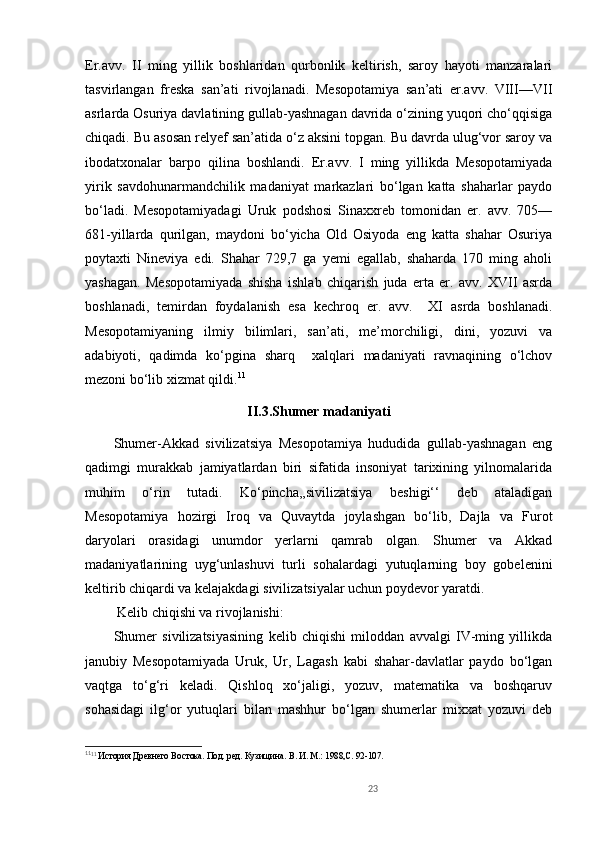 Er.avv.   II   ming   yillik   boshlaridan   qurbonlik   keltirish,   saroy   hayoti   manzaralari
tasvirlangan   freska   san’ati   rivojlanadi.   Mesopotamiya   san’ati   er.avv.   VIII—VII
asrlarda Osuriya davlatining gullab-yashnagan davrida o‘zining yuqori cho‘qqisiga
chiqadi. Bu asosan relyef san’atida o‘z aksini topgan. Bu davrda ulug‘vor saroy va
ibodatxonalar   barpo   qilina   boshlandi.   Er.avv.   I   ming   yillikda   Mesopotamiyada
yirik   savdohunarmandchilik   madaniyat   markazlari   bo‘lgan   katta   shaharlar   paydo
bo‘ladi.   Mesopotamiyadagi   Uruk   podshosi   Sinaxxreb   tomonidan   er.   avv.   705—
681-yillarda   qurilgan,   maydoni   bo‘yicha   Old   Osiyoda   eng   katta   shahar   Osuriya
poytaxti   Nineviya   edi.   Shahar   729,7   ga   yemi   egallab,   shaharda   170   ming   aholi
yashagan.   Mesopotamiyada   shisha   ishlab   chiqarish   juda   erta   er.   avv.   XVII   asrda
boshlanadi,   temirdan   foydalanish   esa   kechroq   er.   avv.     XI   asrda   boshlanadi.
Mesopotamiyaning   ilmiy   bilimlari,   san’ati,   me’morchiligi,   dini,   yozuvi   va
adabiyoti,   qadimda   ko‘pgina   sharq     xalqlari   madaniyati   ravnaqining   o‘lchov
mezoni bo‘lib xizmat qildi. 11
II.3.Shumer madaniyati
Shumer-Akkad   sivilizatsiya   Mesopotamiya   hududida   gullab-yashnagan   eng
qadimgi   murakkab   jamiyatlardan   biri   sifatida   insoniyat   tarixining   yilnomalarida
muhim   o‘rin   tutadi.   Ko‘pincha,,sivilizatsiya   beshigi‘‘   deb   ataladigan
Mesopotamiya   hozirgi   Iroq   va   Quvaytda   joylashgan   bo‘lib,   Dajla   va   Furot
daryolari   orasidagi   unumdor   yerlarni   qamrab   olgan.   Shumer   va   Akkad
madaniyatlarining   uyg‘unlashuvi   turli   sohalardagi   yutuqlarning   boy   gobelenini
keltirib chiqardi va kelajakdagi sivilizatsiyalar uchun poydevor yaratdi.
 Kelib chiqishi va rivojlanishi:
Shumer   sivilizatsiyasining   kelib   chiqishi   miloddan   avvalgi   IV-ming   yillikda
janubiy   Mesopotamiyada   Uruk,   Ur,   Lagash   kabi   shahar-davlatlar   paydo   bo‘lgan
vaqtga   to‘g‘ri   keladi.   Qishloq   xo‘jaligi,   yozuv,   matematika   va   boshqaruv
sohasidagi   ilg‘or   yutuqlari   bilan   mashhur   bo‘lgan   shumerlar   mixxat   yozuvi   deb
11
11
 История Древнего Востока. Под. ред. Кузищина.  В. И.  М.: 1988,С. 92-107. 
23 
