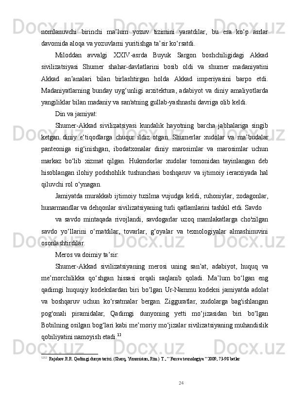nomlanuvchi   birinchi   ma’lum   yozuv   tizimini   yaratdilar,   bu   esa   ko‘p   asrlar
davomida aloqa va yozuvlarni yuritishga ta’sir ko‘rsatdi.
Miloddan   avvalgi   XXIV-asrda   Buyuk   Sargon   boshchiligidagi   Akkad
sivilizatsiyasi   Shumer   shahar-davlatlarini   bosib   oldi   va   shumer   madaniyatini
Akkad   an analari   bilan   birlashtirgan   holda   Akkad   imperiyasini   barpo   etdi.ʼ
Madaniyatlarning   bunday   uyg‘unligi   arxitektura,   adabiyot   va   diniy   amaliyotlarda
yangiliklar bilan madaniy va san'atning gullab-yashnashi davriga olib keldi.
Din va jamiyat:
Shumer-Akkad   sivilizatsiyasi   kundalik   hayotning   barcha   jabhalariga   singib
ketgan   diniy   e‘tiqodlarga   chuqur   ildiz   otgan.   Shumerlar   xudolar   va   ma’budalar
panteoniga   sig‘inishgan,   ibodatxonalar   diniy   marosimlar   va   marosimlar   uchun
markaz   bo‘lib   xizmat   qilgan.   Hukmdorlar   xudolar   tomonidan   tayinlangan   deb
hisoblangan   ilohiy   podshohlik   tushunchasi   boshqaruv   va   ijtimoiy   ierarxiyada   hal
qiluvchi rol o‘ynagan.
Jamiyatda   murakkab   ijtimoiy   tuzilma   vujudga   keldi,   ruhoniylar,   zodagonlar,
hunarmandlar va dehqonlar sivilizatsiyaning turli qatlamlarini tashkil etdi. Savdo 
va   savdo   mintaqada   rivojlandi,   savdogarlar   uzoq   mamlakatlarga   cho'zilgan
savdo   yo‘llarini   o‘rnatdilar,   tovarlar,   g‘oyalar   va   texnologiyalar   almashinuvini
osonlashtirdilar.
Meros va doimiy ta’sir:
Shumer-Akkad   sivilizatsiyaning   merosi   uning   san’at,   adabiyot,   huquq   va
me’morchilikka   qo‘shgan   hissasi   orqali   saqlanib   qoladi.   Ma’lum   bo‘lgan   eng
qadimgi   huquqiy   kodekslardan   biri   bo‘lgan   Ur-Nammu   kodeksi   jamiyatda   adolat
va   boshqaruv   uchun   ko‘rsatmalar   bergan.   Zigguratlar,   xudolarga   bag'ishlangan
pog'onali   piramidalar,   Qadimgi   dunyoning   yetti   mo‘jizasidan   biri   bo‘lgan
Bobilning osilgan bog‘lari kabi me’moriy mo‘jizalar sivilizatsiyaning muhandislik
qobiliyatini namoyish etadi. 12
12 1 2
   Rajabov.R.R. Qadimgi dunyo tarixi. (Sharq, Yunoniston, Rim)  T., “ Fan va texnologiya “ 2009, 73-98 betlar
24 