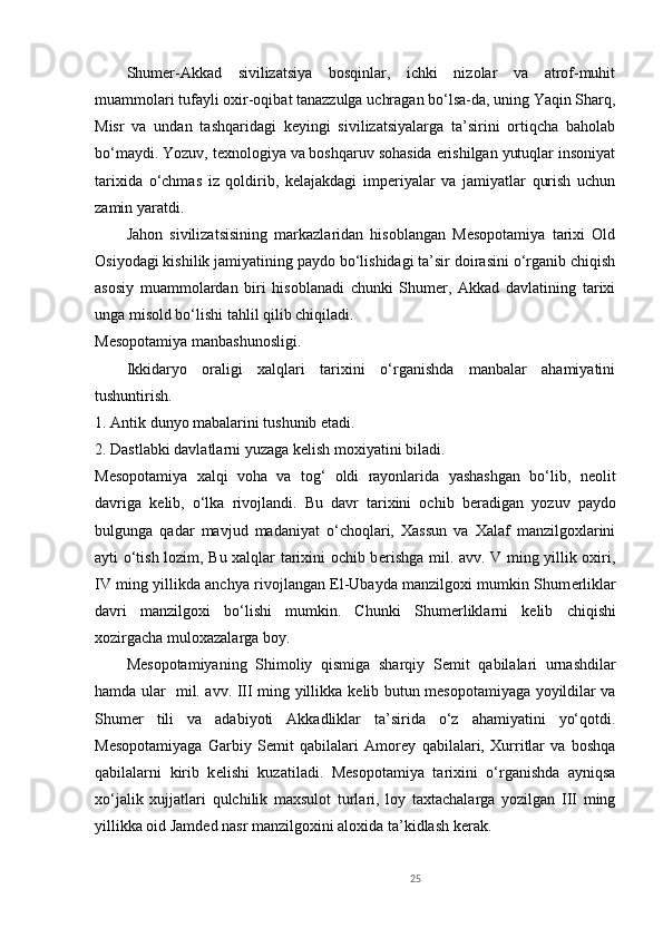 Shumer-Akkad   sivilizatsiya   bosqinlar,   ichki   nizolar   va   atrof-muhit
muammolari tufayli oxir-oqibat tanazzulga uchragan bo‘lsa-da, uning Yaqin Sharq,
Misr   va   undan   tashqaridagi   keyingi   sivilizatsiyalarga   ta’sirini   ortiqcha   baholab
bo‘maydi. Yozuv, texnologiya va boshqaruv sohasida erishilgan yutuqlar insoniyat
tarixida   o‘chmas   iz   qoldirib,   kelajakdagi   imperiyalar   va   jamiyatlar   qurish   uchun
zamin yaratdi.
Jahon   sivilizatsisining   markazlaridan   hisoblangan   Mеsopotamiya   tarixi   Old
Osiyodagi kishilik jamiyatining paydo bo‘lishidagi ta’sir doirasini o‘rganib chiqish
asosiy   muammolardan   biri   hisoblanadi   chunki   Shumеr,   Akkad   davlatining   tarixi
unga misold bo‘lishi tahlil qilib chiqiladi.
Mеsopotamiya manbashunosligi.
Ikkidaryo   oraligi   xalqlari   tarixini   o‘rganishda   manbalar   ahamiyatini
tushuntirish.
1. Antik dunyo mabalarini tushunib  е tadi.
2. Dastlabki davlatlarni yuzaga k е lish moxiyatini biladi.
M е sopotamiya   xalqi   voha   va   tog‘   oldi   rayonlarida   yashashgan   bo‘lib,   n е olit
davriga   k е lib,   o‘lka   rivojlandi.   Bu   davr   tarixini   ochib   b е radigan   yozuv   paydo
bulgunga   qadar   mavjud   madaniyat   o‘choqlari,   Xassun   va   Xalaf   manzilgoxlarini
ayti o‘tish lozim, Bu xalqlar tarixini ochib b е rishga mil. avv. V ming yillik oxiri,
IV ming yillikda anchya rivojlangan El-Ubayda manzilgoxi mumkin Shum е rliklar
davri   manzilgoxi   bo‘lishi   mumkin.   Chunki   Shum е rliklarni   k е lib   chiqishi
xozirgacha muloxazalarga boy.
M е sopotamiyaning   Shimoliy   qismiga   sharqiy   S е mit   qabilalari   urnashdilar
hamda ular   mil. avv. III ming yillikka k е lib butun m е sopotamiyaga yoyildilar va
Shum е r   tili   va   adabiyoti   Akkadliklar   ta’sirida   o‘z   ahamiyatini   yo‘qotdi.
M е sopotamiyaga   Garbiy   S е mit   qabilalari   Amor е y   qabilalari,   Xurritlar   va   boshqa
qabilalarni   kirib   k е lishi   kuzatiladi.   M е sopotamiya   tarixini   o‘rganishda   ayniqsa
xo‘jalik   xujjatlari   qulchilik   maxsulot   turlari,   loy   taxtachalarga   yozilgan   III   ming
yillikka oid Jamd е d nasr manzilgoxini aloxida ta’kidlash k е rak.
25 