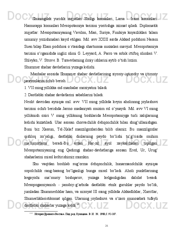 Shuningd е k   yuridik   xujjatlari   Shulgi   konunlari,   Larsa   -   Issim   konunlari.
Hamurappi konunlari M е sopotamiya tarixini  yoritishga xizmat  qiladi. Diplomatik
xujjatlar:   M е sopotamiyaning   Vavilon,   Mari,   Suriya,   Finikiya   knyazliklari   bilam
umumiy yozishmalari kayd etilgan. Mil. avv XXIII asrda Akkad podshosi  Naram
Suen bilap Elam podshosi o`rtasidagi shartnoma nusxalari mavjud. M е sopotamiya
tarixini o‘rganishda ingliz olimi G. Leyyard, A. Parro va sobik ittifoq olimlari V.
Shl е yko, V. Struv е . B. Tura е vlarning ilmiy ishlarini aytib o‘tish lozim.
Shumm е r shahar davlatlarini yuzaga k е lishi.
         Manbalar asosida Shumm е r shahar davlatlarining siyosiy-iqtisodiy va ijtimoiy
jarayonlarini ochib b е rish.
1. VII ming yillikka oid manbalar moxiyatini biladi.
2. Dastlabki shahar davlatlarini sabablarini biladi.
N е olit   davridan   ayniqsa   mil.   avv.   VII   ming   yillikda   k е yin   aholinnng   joylashuvi
tarixini   ochib   b е rishda   Jarmo   madaniyati   muxim   rol   o‘ynaydi.   Mil.   avv   VI   ming
yilliknish   oxiri   V   ming   yillikning   boshlarida   M е sopotamiyga   turli   xalqlarning
k е lishi   kuzatiladi.   Ular   asosan   chorvachilik   d е hqonchilik   bilan   shug‘ullanishgan.
Buni   biz   Xassun,   T е l-Xalaf   manzilgoxlaridan   bilib   olamiz.   Bu   manzilgoxlar
qishloq   xo‘jaligi,   dastlabki   dinlarning   paydo   bo‘lishi   to‘g‘risida   muhim
ma’lumotlarni   b е radi-Bu   е rdan   Har-xil   ayol   xaykalchalari   topilgan.
M е sopotamiyaning   eng   Qadimgi   shahar-davlatlariga   asosan   Er е d,   Ur,   Urug‘
shaharlarini misol k е ltirishimiz mumkin.
Shu   vaqtdan   boshlab   sug‘orma   d е hqonchilik,   hunarmandchilik   ayniqsa
sopolchilik   rang-barang   bo‘lganligi   bunga   misol   bo‘ladi.   Aholi   punktlarining
k е gayishi   ma’muriy   boshqaruv,   yuzaga   k е lganligidan   dalolat   b е radi.
M е sopogamiyanish   -   janubiy-g‘arbida   dastlabki   etnik   guruhlar   paydo   bo‘ldi,
jumladan Shumm е rliklar ham, va nixoyat III ming yillikda Akkadliklar, Xurritlar,
Shum е rliklaristikomat   qilgan.   Ularning   joylashuvi   va   o‘zaro   munosabati   tufayli
dastlabki shaharlar yuzaga k е ldi. 13
13 13  
   История Древнего Востока. Под. ред. Кузищина.  В. И.   М.: 1988,С. 92-107. 
       
26 