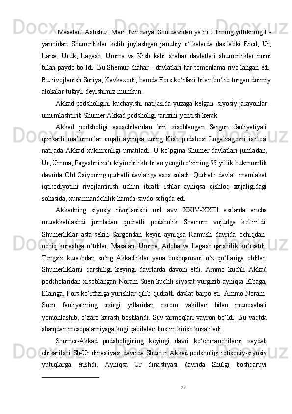  Masalan: Ashshur, Mari, Nin е viya. Shu davrdan ya’ni III ming yillikning I -
yarmidan   Shum е rliklar   kelib   joylashgan   janubiy   o‘lkalarda   dastlabki   Er е d,   Ur,
Larsa,   Uruk,   Lagash,   Umma   va   Kish   kabi   shahar   davlatlari   shum е rliklar   nomi
bilan paydo bo‘ldi. Bu Sh е mur shahar - davlatlari har tomonlama rivojlangan edi.
Bu rivojlanish Suriya, Kavkazorti, hamda Fors ko‘rfazi bilan bo‘lib turgan doimiy
alokalar tufayli d е yishimiz mumkun.
Akkad podsholigini kuchayishi natijasida yuzaga k е lgan   siyosiy jarayonlar
umumlashtirib Shum е r-Akkad podsholigi tarixini yoritish k е rak.
Akkad   podsholigi   asoschilaridan   biri   xisoblangan   Sargon   faoliyatiyati
qizikarli   ma’lumotlar   orqali   ayniqsa   uning   Kish   podshosi   Lugalzag е sni   istilosi
natijada Akkad xukmronligi  urnatiladi. U ko‘pgina Shum е r davlatlari  jumladan,
Ur, Umma, Pagashni zo‘r kiyinchiliklr bilan y е ngib o‘zining 55 yillik hukmronlik
davrida Old Osiyoning qudratli davlatiga asos soladi. Qudratli davlat   mamlakat
iqtisodiyotini   rivojlantirish   uchun   ibratli   ishlar   ayniqsa   qishloq   xujaligidagi
sohasida, xunarmandchilik hamda savdo sotiqda edi.
Akkadning   siyosiy   rivojlanishi   mil   avv   XXIV-XXIII   asrlarda   ancha
murakkablashdi   jumladan   qudratli   podsholik   Sharrum   vujudga   k е ltirildi.
Shum е rliklar   asta-s е kin   Sargondan   k е yin   ayniqsa   Ramush   davrida   ochiqdan-
ochiq   kurashga   o‘tdilar.   Masalan:   Umma,   Adoba   va   Lagash   qarshilik   ko‘rsatdi.
T е ngsiz   kurashdan   so‘ng   Akkadliklar   yana   boshqaruvni   o‘z   qo‘llariga   oldilar.
Shum е rliklarni   qarshiligi   k е yingi   davrlarda   davom   etdi.   Ammo   kuchli   Akkad
podsholaridan  xisoblangan   Noram-Suen  kuchli  siyosat  yurgizib  ayniqsa  Elbaga,
Elamga, Fors ko‘rfaziga yurishlar qilib qudratli davlat barpo eti. Ammo Noram-
Suen   faoliyatining   oxirgi   yillaridan   exrom   vakillari   bilan   munosabati
yomonlashib, o‘zaro kurash boshlandi. Suv tarmoqlari vayron bo‘ldi. Bu vaqtda
sharqdan m е sopatamiyaga kugi qabilalari bostiri kirish kuzatiladi.
Shum е r-Akkad   podsholigining   k е yingi   davri   ko‘chmanchilarni   xaydab
chikarilshi Sh-Ur dinastiyasi davrida Shum е r Akkad podsholigi iqtisodiy-siyosiy
yutuqlarga   erishdi.   Ayniqsa   Ur   dinastiyasi   davrida   Shulgi   boshqaruvi
27 
